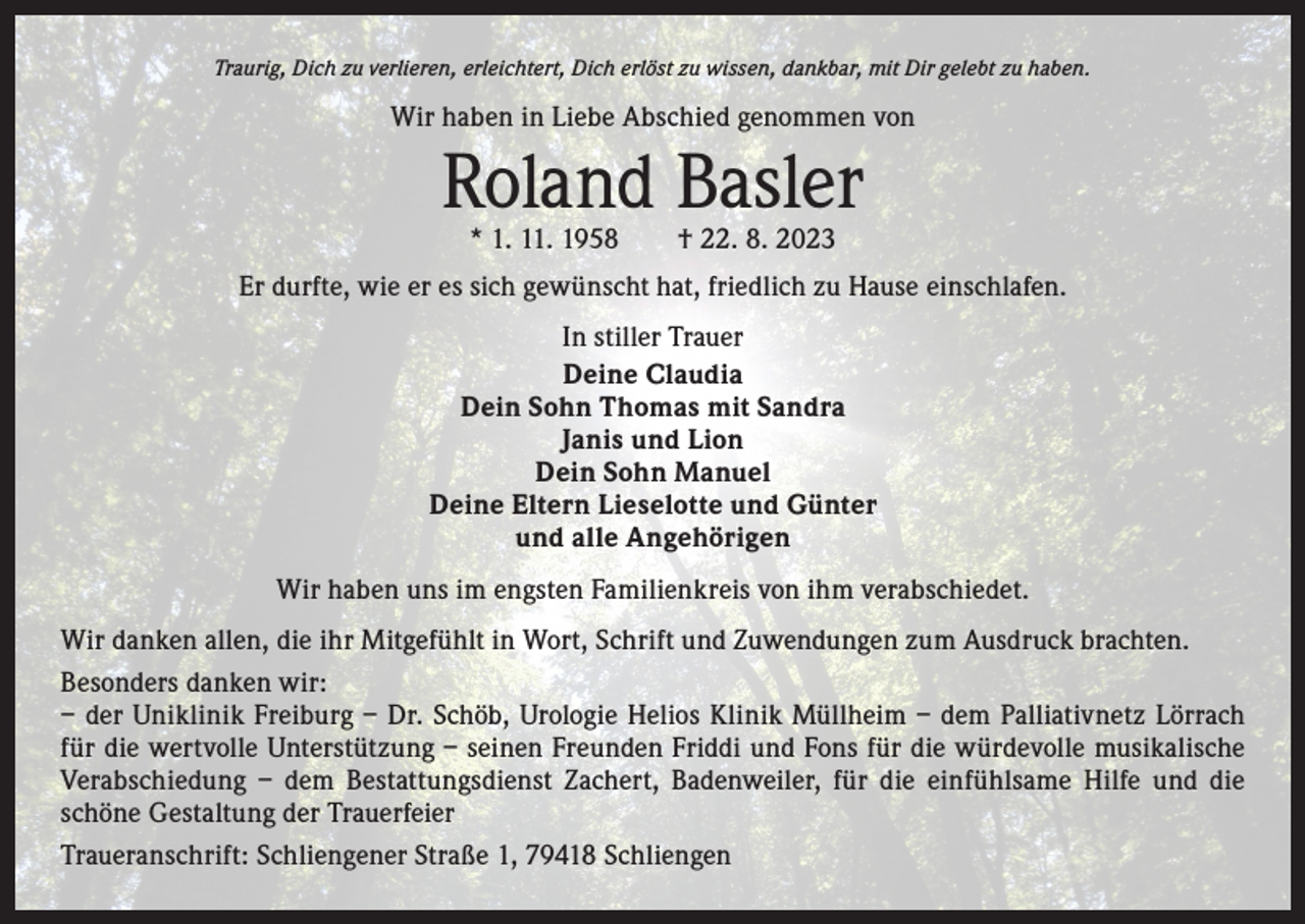 <p>Traurig, Dich zu verlieren, erleichtert, Dich erlöst zu wissen, dankbar, mit Dir gelebt zu haben.</p><p>Wir haben in Liebe Abschied genommen von</p><p>Roland Basler<br />* 1. 11. 1958 † 22. 8. 2023</p><p>Er durfte, wie er es sich gewünscht hat, friedlich zu Hause einschlafen.<br />In stiller Trauer<br />Deine Claudia<br />Dein Sohn Thomas mit Sandra<br />Janis und Lion<br />Dein Sohn Manuel<br />Deine Eltern Lieselotte und Günter<br />und alle Angehörigen<br />Wir haben uns im engsten Familienkreis von ihm verabschiedet.<br />Wir danken allen, die ihr Mitgefühlt in Wort, Schrift und Zuwendungen zum Ausdruck brachten.<br />Besonders danken wir:<br />– der Uniklinik Freiburg – Dr. Schöb, Urologie Helios Klinik Müllheim – dem Palliativnetz Lörrach<br />für die wertvolle Unterstützung – seinen Freunden Friddi und Fons für die würdevolle musikalische<br />­Verabschiedung – dem Bestattungsdienst Zachert, Badenweiler, für die einfühlsame Hilfe und die<br />­schöne Gestaltung der Trauerfeier<br />Traueranschrift: Schliengener Straße 1, 79418 Schliengen</p>