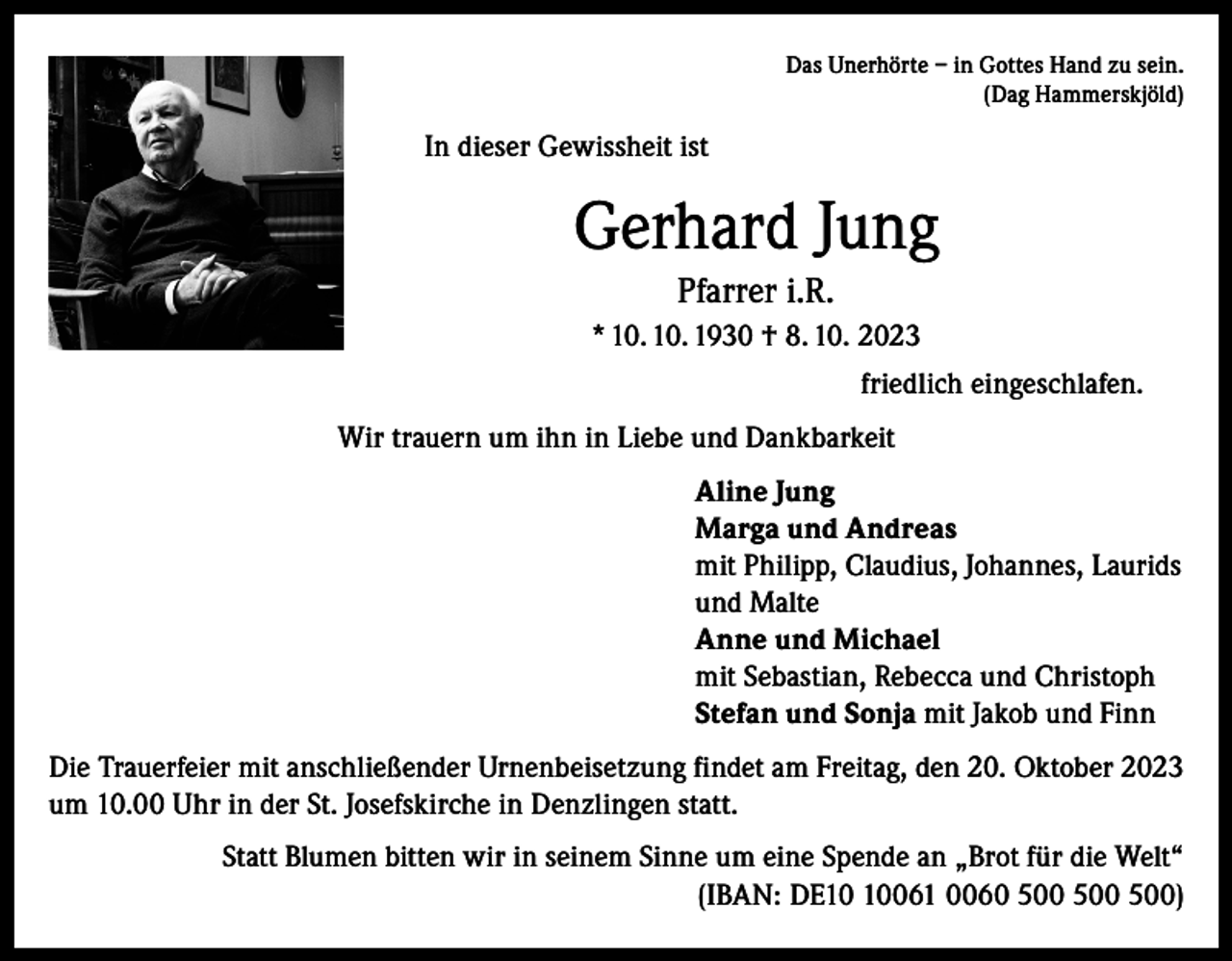 <p>Das Unerhörte – in Gottes Hand zu sein.<br />(Dag Hammerskjöld)</p><p>In dieser Gewissheit ist</p><p>Gerhard Jung<br />Pfarrer i.R.<br />* 10. 10. 1930 † 8. 10. 2023<br />friedlich eingeschlafen.<br />Wir trauern um ihn in Liebe und Dankbarkeit<br />Aline Jung<br />Marga und Andreas<br />mit Philipp, Claudius, Johannes, Laurids<br />und Malte<br />Anne und Michael<br />mit Sebastian, Rebecca und Christoph<br />Stefan und Sonja mit Jakob und Finn<br />Die Trauerfeier mit anschließender Urnenbeisetzung findet am Freitag, den 20. Oktober 2023<br />um 10.00 Uhr in der St. Josefskirche in Denzlingen statt.<br />Statt Blumen bitten wir in seinem Sinne um eine Spende an „Brot für die Welt“<br />(IBAN: DE061 0060 )</p>
