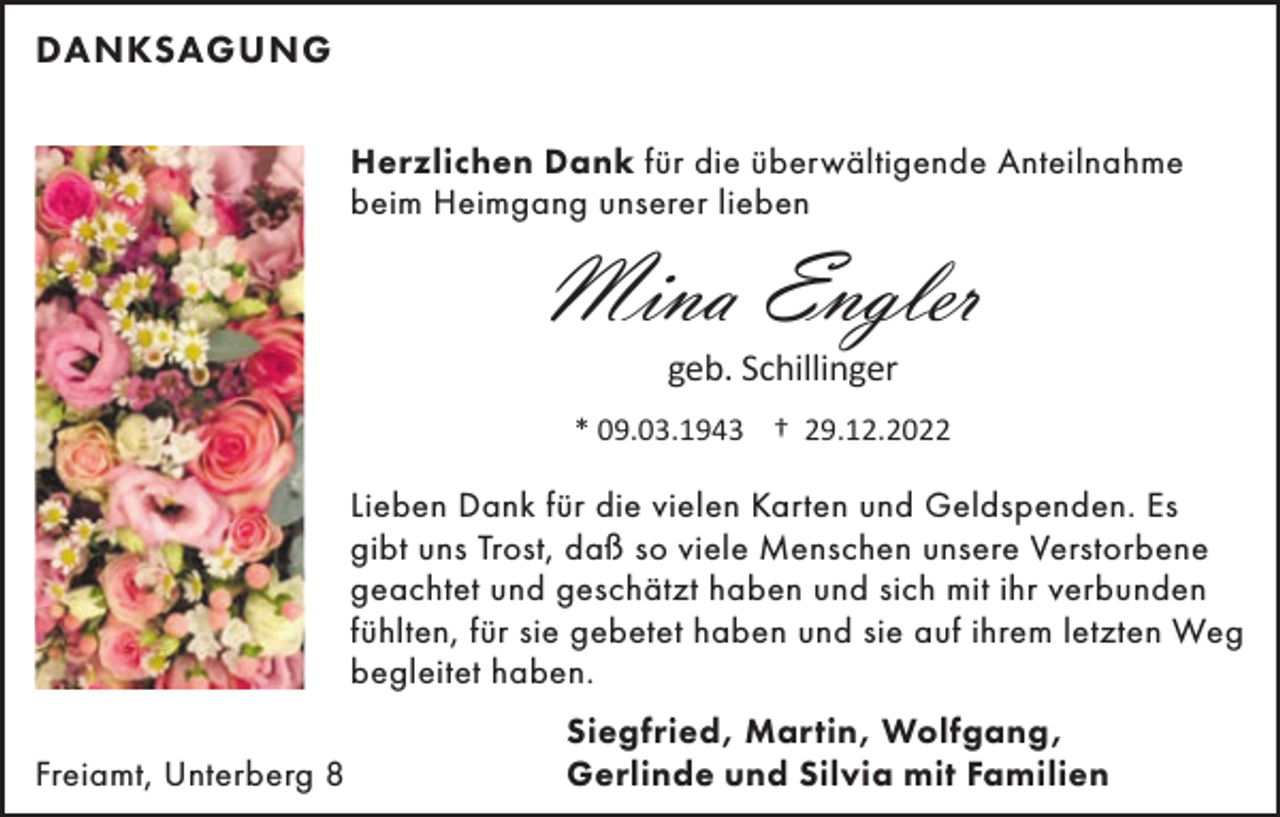 <p>DANKSAGUNG<br />Herzlichen Dank für die überwältigende Anteilnahme<br />beim Heimgang unserer lieben</p><p>Mina Engler<br />geb. Schillinger<br />* 09.03.1943 † 29.12.2022</p><p>Lieben Dank für die vielen Karten und Geldspenden. Es<br />gibt uns Trost, daß so viele Menschen unsere Verstorbene<br />geachtet und geschätzt haben und sich mit ihr verbunden<br />fühlten, für sie gebetet haben und sie auf ihrem letzten Weg<br />begleitet haben.<br />Freiamt, Unterberg 8</p><p>Siegfried, Martin, Wolfgang,<br />Gerlinde und Silvia mit Familien</p>