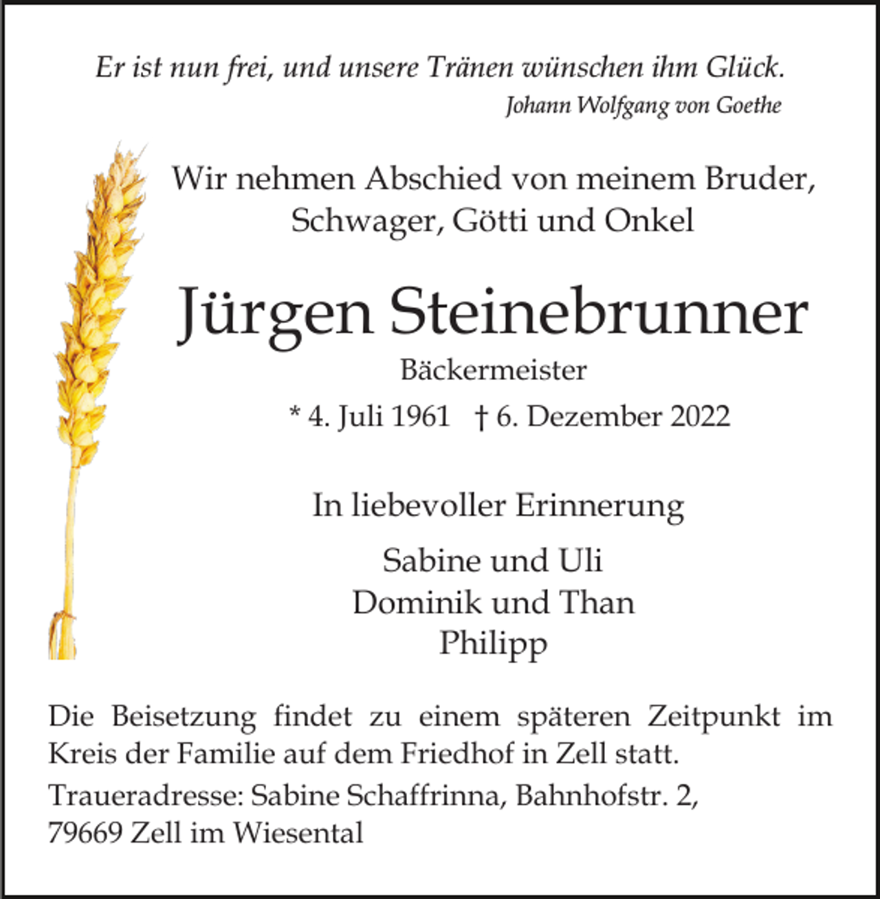 <p>Er ist nun frei, und unsere Tränen wünschen ihm Glück.<br />Johann Wolfgang von Goethe</p><p>Wir nehmen Abschied von meinem Bruder,<br />Schwager, Götti und Onkel</p><p>Jürgen Steinebrunner<br />Bäckermeister</p><p>* 4. Juli 1961 † 6. Dezember 2022</p><p>In liebevoller Erinnerung<br />Sabine und Uli<br />Dominik und Than<br />Philipp<br />Die Beisetzung findet zu einem späteren Zeitpunkt im<br />Kreis der Familie auf dem Friedhof in Zell statt.<br />Traueradresse: Sabine Schaffrinna, Bahnhofstr. 2,<br />79669 Zell im Wiesental</p>