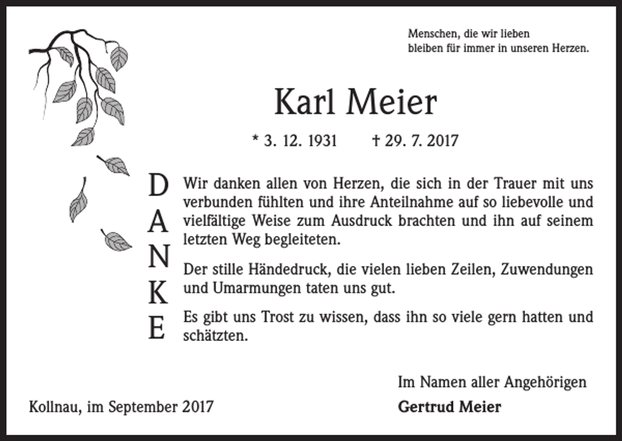 <p>Menschen, die wir lieben<br />bleiben für immer in unseren Herzen.</p><p>Karl Meier<br />* 3. 12. 1931 † 29. 7. 2017</p><p>D<br />A<br />N<br />K<br />E</p><p>Wir danken allen von Herzen, die sich in der Trauer mit uns<br />­verbunden fühlten und ihre Anteilnahme auf so liebevolle und<br />vielfältige Weise zum Ausdruck brachten und ihn auf seinem<br />­letzten Weg begleiteten.<br />Der stille Händedruck, die vielen lieben Zeilen, Zuwendungen<br />und Umarmungen taten uns gut.<br />Es gibt uns Trost zu wissen, dass ihn so viele gern hatten und<br />­schätzten.</p><p>Kollnau, im September 2017</p><p>Im Namen aller Angehörigen<br />Gertrud Meier</p>