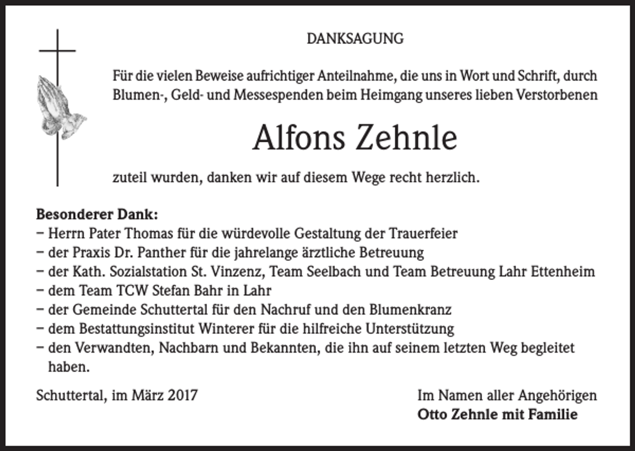 <p>DANKSAGUNG<br />Für die vielen Beweise aufrichtiger Anteilnahme, die uns in Wort und Schrift, durch<br />Blumen-, Geld- und Messespenden beim Heimgang unseres lieben Verstorbenen</p><p>Alfons Zehnle<br />zuteil wurden, danken wir auf diesem Wege recht herzlich.<br />Besonderer Dank:<br />– Herrn Pater Thomas für die würdevolle Gestaltung der Trauerfeier<br />– der Praxis Dr. Panther für die jahrelange ärztliche Betreuung<br />– der Kath. Sozialstation St. Vinzenz, Team Seelbach und Team Betreuung Lahr Ettenheim<br />– dem Team TCW Stefan Bahr in Lahr<br />– der Gemeinde Schuttertal für den Nachruf und den Blumenkranz<br />– dem Bestattungsinstitut Winterer für die hilfreiche Unterstützung<br />– den Verwandten, Nachbarn und Bekannten, die ihn auf seinem letzten Weg begleitet<br />haben.<br />Schuttertal, im März 2017</p><p>Im Namen aller Angehörigen<br />Otto Zehnle mit Familie</p>