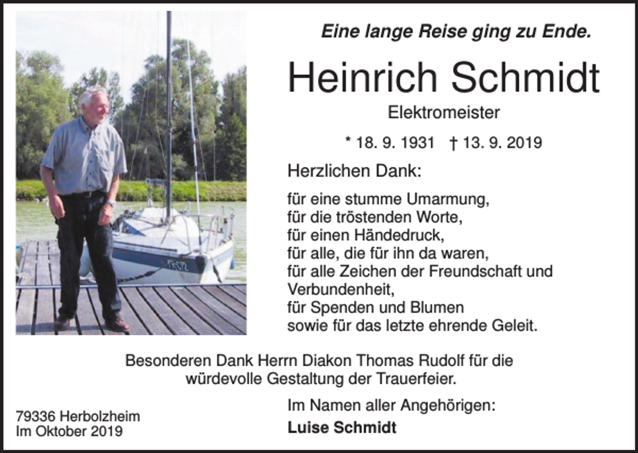 <p>Eine lange Reise ging zu Ende.</p><p>Heinrich Schmidt<br />Elektromeister<br />* 18. 9. 1931 † 13. 9. 2019</p><p>Herzlichen Dank:<br />für eine stumme Umarmung,<br />für die tröstenden Worte,<br />für einen Händedruck,<br />für alle, die für ihn da waren,<br />für alle Zeichen der Freundschaft und<br />Verbundenheit,<br />für Spenden und Blumen<br />sowie für das letzte ehrende Geleit.<br />Besonderen Dank Herrn Diakon Thomas Rudolf für die<br />würdevolle Gestaltung der Trauerfeier.<br />79336 Herbolzheim<br />Im Oktober 2019</p><p>Im Namen aller Angehörigen:<br />Luise Schmidt</p>