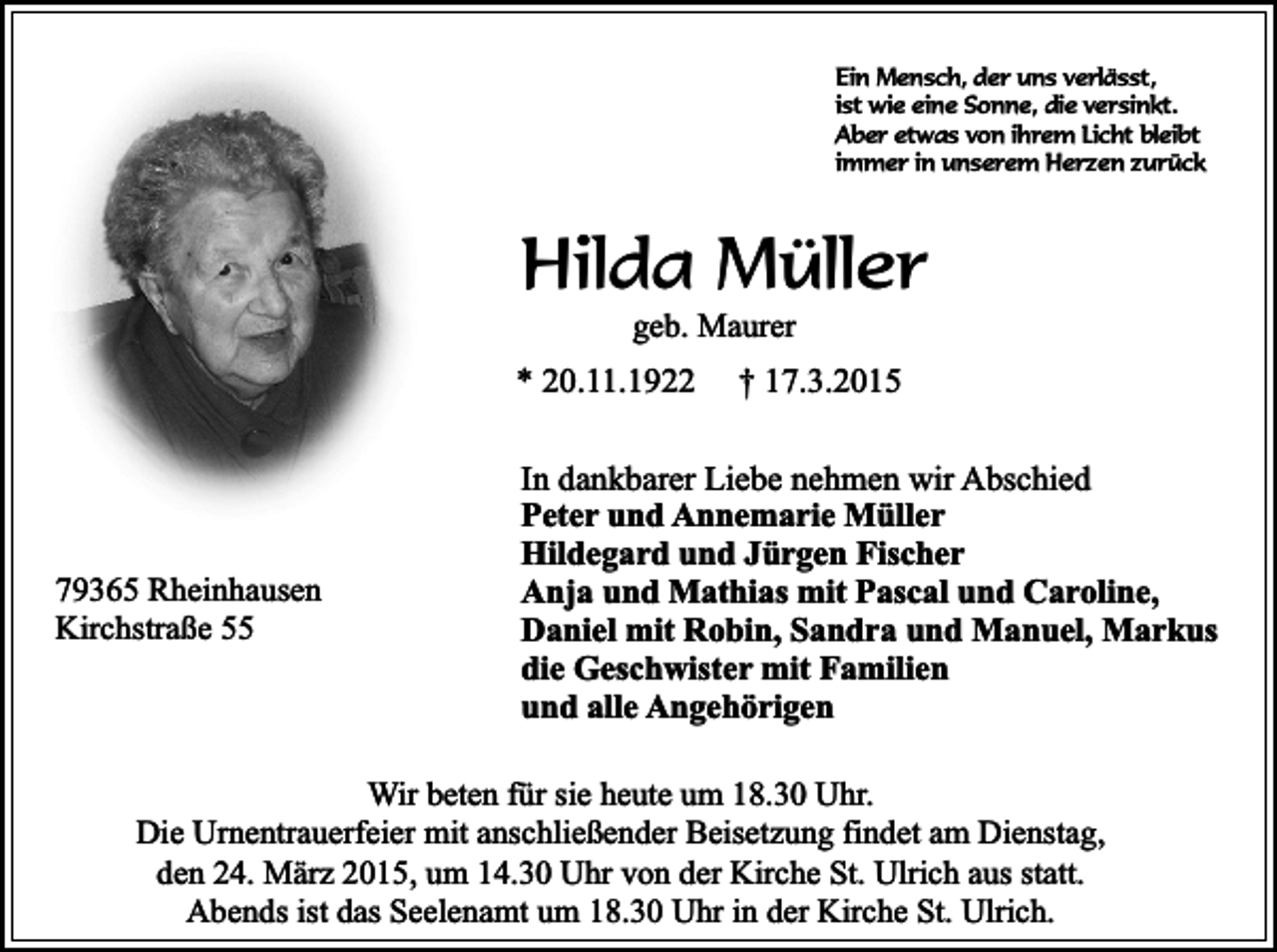 <p>Ein Mensch, der uns verlässt,<br />ist wie eine Sonne, die versinkt.<br />Aber etwas von ihrem Licht bleibt<br />immer in unserem Herzen zurück</p><p>Hilda Müller<br />geb. Maurer</p><p>* 20.11.1922</p><p>79365 Rheinhausen<br />Kirchstraße 55</p><p>† 17.3.2015</p><p>In dankbarer Liebe nehmen wir Abschied<br />Peter und Annemarie Müller<br />Hildegard und Jürgen Fischer<br />Anja und Mathias mit Pascal und Caroline,<br />Daniel mit Robin, Sandra und Manuel, Markus<br />die Geschwister mit Familien<br />und alle Angehörigen</p><p>Wir beten für sie heute um 18.30 Uhr.<br />Die Urnentrauerfeier mit anschließender Beisetzung findet am Dienstag,<br />den 24. März 2015, um 14.30 Uhr von der Kirche St. Ulrich aus statt.<br />Abends ist das Seelenamt um 18.30 Uhr in der Kirche St. Ulrich.</p>