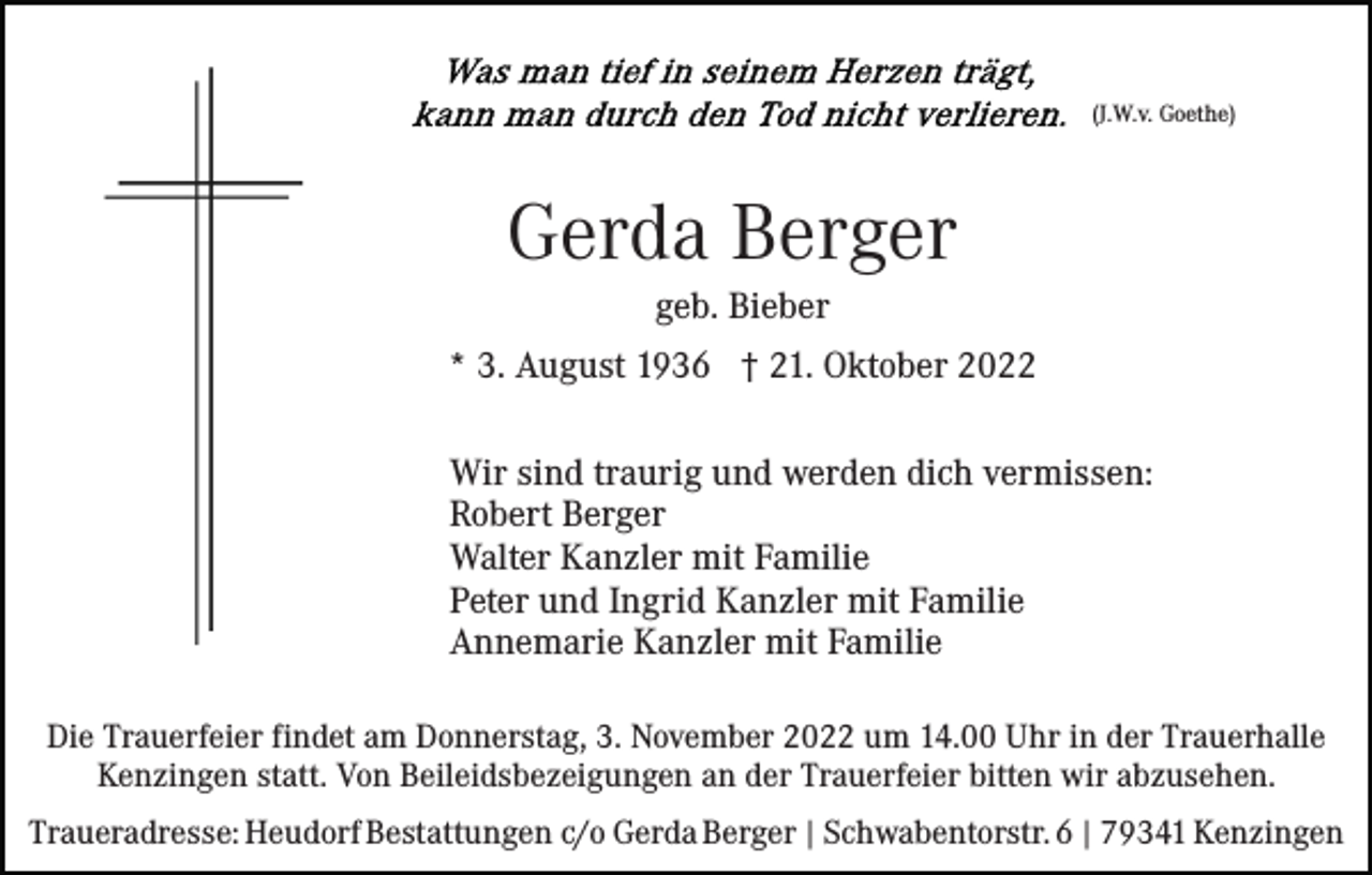 <p>(J.W.v. Goethe)</p><p>Gerda Berger<br />geb. Bieber<br />* 3. August 1936 † 21. Oktober 2022<br />Wir sind traurig und werden dich vermissen:<br />Robert Berger<br />Walter Kanzler mit Familie<br />Peter und Ingrid Kanzler mit Familie<br />Annemarie Kanzler mit Familie<br />Die Trauerfeier findet am Donnerstag, 3. November 2022 um 14.00 Uhr in der Trauerhalle<br />Kenzingen statt. Von Beileidsbezeigungen an der Trauerfeier bitten wir abzusehen.<br />Traueradresse: Heudorf Bestattungen c/o Gerda Berger | Schwabentorstr. 6 | 79341 Kenzingen</p>