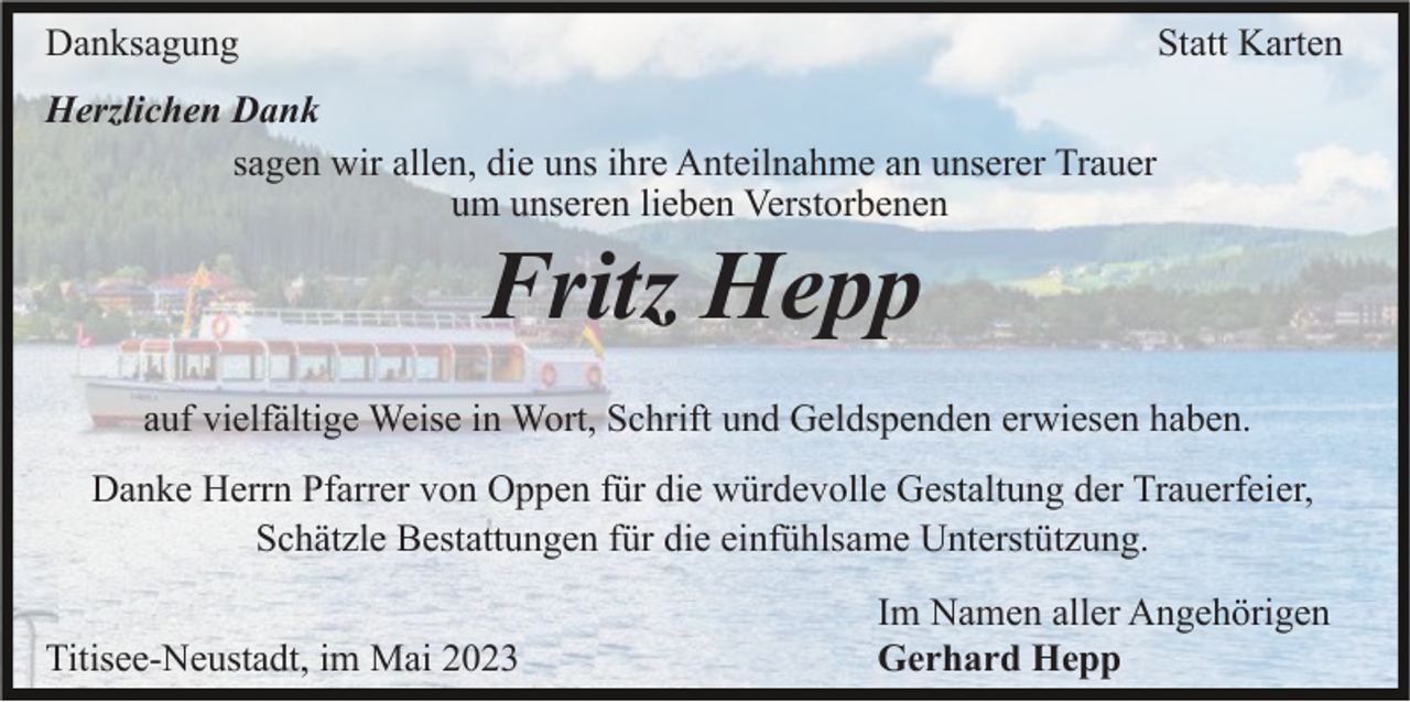 <p>Danksagung</p><p>Statt Karten</p><p>Herzlichen Dank<br />sagen wir allen, die uns ihre Anteilnahme an unserer Trauer<br />um unseren lieben Verstorbenen</p><p>Fritz Hepp<br />auf vielfältige Weise in Wort, Schrift und Geldspenden erwiesen haben.<br />Danke Herrn Pfarrer von Oppen für die würdevolle Gestaltung der Trauerfeier,<br />Schätzle Bestattungen für die einfühlsame Unterstützung.<br />Titisee-Neustadt, im Mai 2023</p><p>Im Namen aller Angehörigen<br />Gerhard Hepp</p>