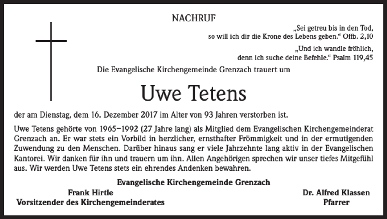 <p>NACHRUF</p><p>„Sei getreu bis in den Tod,<br />so will ich dir die Krone des Lebens geben.“ Offb. 2,10<br />„Und ich wandle fröhlich,<br />denn ich suche deine Befehle.“ Psalm 119,45</p><p>Die Evangelische Kirchengemeinde Grenzach trauert um</p><p>Uwe Tetens<br />der am Dienstag, dem 16. Dezember 2017 im Alter von 93 Jahren verstorben ist.<br />Uwe Tetens gehörte von 1965–1992 (27 Jahre lang) als Mitglied dem Evangelischen Kirchengemeinderat<br />Grenzach an. Er war stets ein Vorbild in herzlicher, ernsthafter Frömmigkeit und in der ermutigenden<br />Zuwendung zu den Menschen. Darüber hinaus sang er viele Jahrzehnte lang aktiv in der Evangelischen<br />Kantorei. Wir danken für ihn und trauern um ihn. Allen Angehörigen sprechen wir unser tiefes Mitgefühl<br />aus. Wir werden Uwe Tetens stets ein ehrendes Andenken bewahren.<br />Evangelische Kirchengemeinde Grenzach</p><p>Frank Hirtle<br />Vorsitzender des Kirchengemeinderates</p><p>Dr. Alfred Klassen<br />Pfarrer</p>