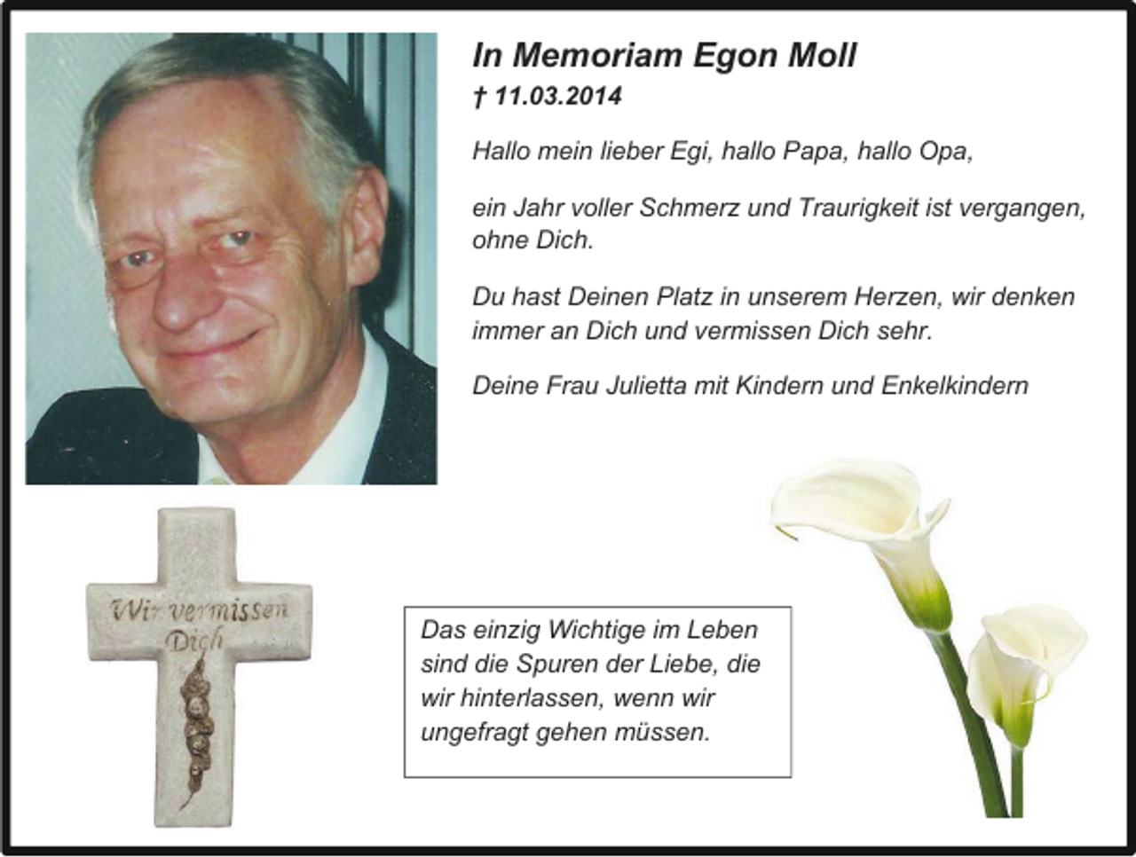 <p>In Memoriam Egon Moll<br />† 11.03.2014<br />Hallo mein lieber Egi, hallo Papa, hallo Opa,<br />ein Jahr voller Schmer und Traurigkeit ist vergangen,<br />ohne Dich.<br />Du hast Deinen Plat in unserem Her en, wir denken<br />immer an Dich und vermissen Dich sehr.<br />Deine Frau Julietta mit Kindern und Enkelkindern</p><p>Das ein ig Wichtige im Leben<br />sind die Spuren der Liebe, die<br />wir hinterlassen, wenn wir<br />ungefragt gehen müssen.</p>