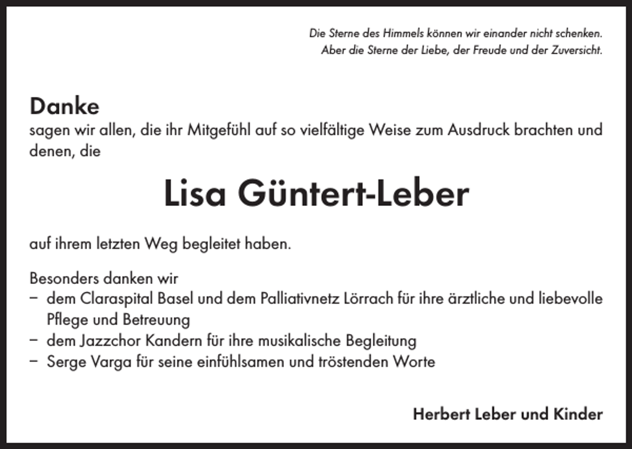 <p>Die Sterne des Himmels können wir einander nicht schenken.<br />Aber die Sterne der Liebe, der Freude und der Zuversicht.</p><p>Danke</p><p>sagen wir allen, die ihr Mitgefühl auf so vielfältige Weise zum Ausdruck brachten und<br />denen, die</p><p>Lisa Güntert-Leber<br />auf ihrem letzten Weg begleitet haben.<br />Besonders danken wir<br />– dem Claraspital Basel und dem Palliativnetz Lörrach für ihre ärztliche und liebevolle<br />Pflege und Betreuung<br />– dem Jazzchor Kandern für ihre musikalische Begleitung<br />– Serge Varga für seine einfühlsamen und tröstenden Worte<br />Herbert Leber und Kinder</p>