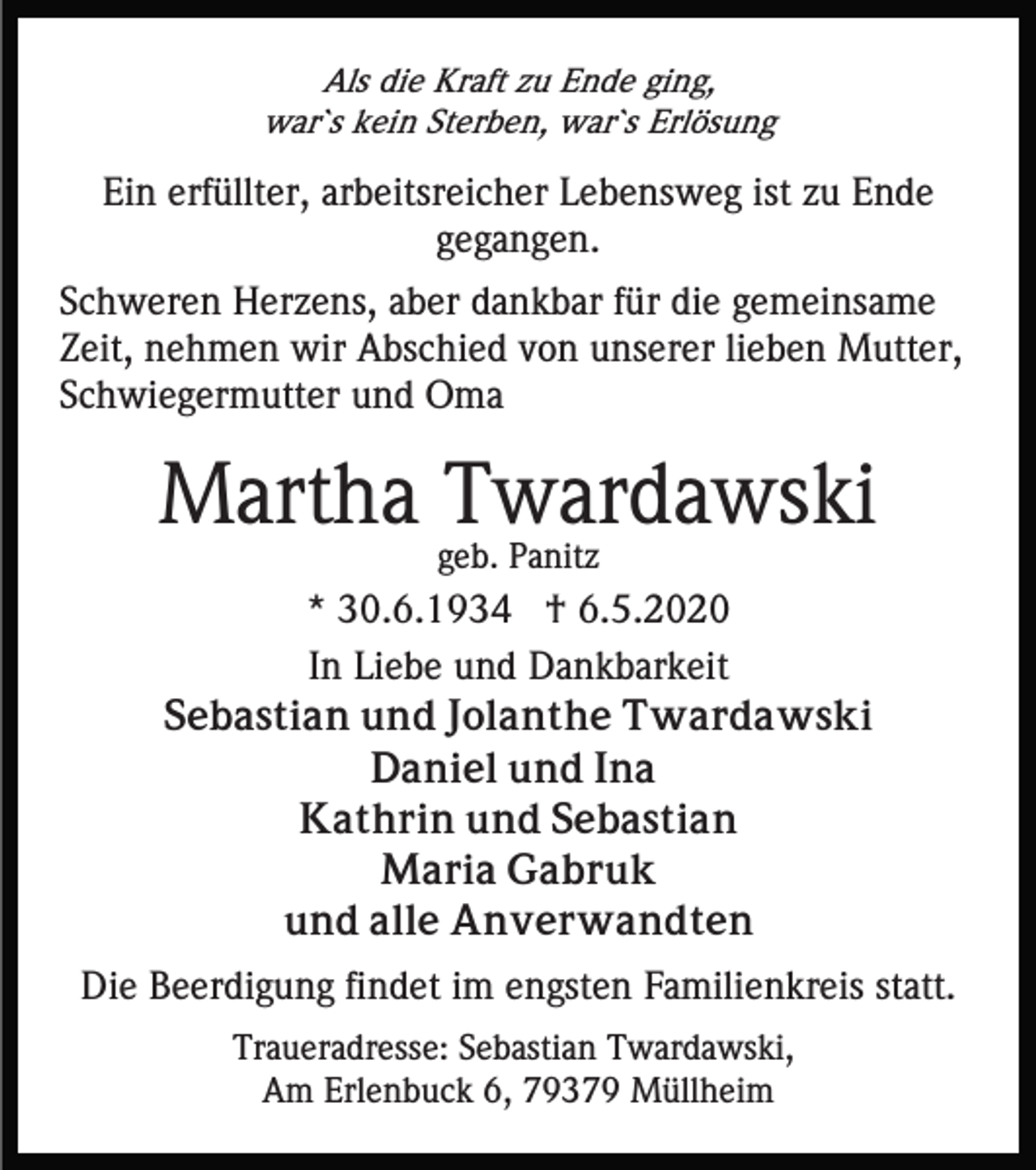 <p>Als die Kraft zu Ende ging,<br />war`s kein Sterben, war`s Erlösung</p><p>Ein erfüllter, arbeitsreicher Lebensweg ist zu Ende<br />gegangen.<br />Schweren Herzens, aber dankbar für die gemeinsame<br />Zeit, nehmen wir Abschied von unserer lieben Mutter,<br />Schwiegermutter und Oma</p><p>Martha Twardawski<br />geb. Panitz</p><p>* 30.6.1934 † 6.5.2020<br />In Liebe und Dankbarkeit<br />Sebastian und Jolanthe Twardawski<br />Daniel und Ina<br />Kathrin und Sebastian<br />Maria Gabruk<br />und alle Anverwandten<br />Die Beerdigung findet im engsten Familienkreis statt.<br />Traueradresse: Sebastian Twardawski,<br />Am Erlenbuck 6, 79379 Müllheim</p>