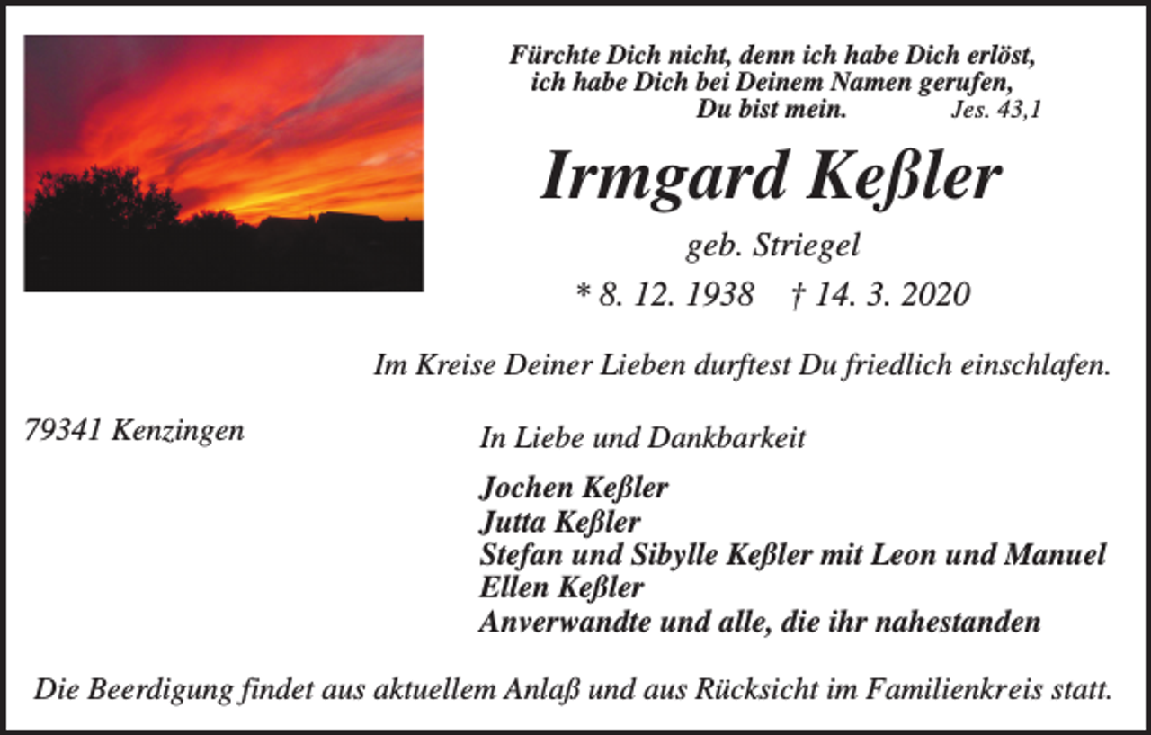 <p>Fürchte Dich nicht, denn ich habe Dich erlöst,<br />ich habe Dich bei Deinem Namen gerufen,<br />Du bist mein.<br />Jes. 43,1</p><p>Irmgard Keßler<br />geb. Striegel<br />* 8. 12. 1938 † 14. 3. 2020<br />Im Kreise Deiner Lieben durftest Du friedlich einschlafen.<br />79341 Kenzingen</p><p>In Liebe und Dankbarkeit<br />Jochen Keßler<br />Jutta Keßler<br />Stefan und Sibylle Keßler mit Leon und Manuel<br />Ellen Keßler<br />Anverwandte und alle, die ihr nahestanden</p><p>Die Beerdigung findet aus aktuellem Anlaß und aus Rücksicht im Familienkreis statt.</p>