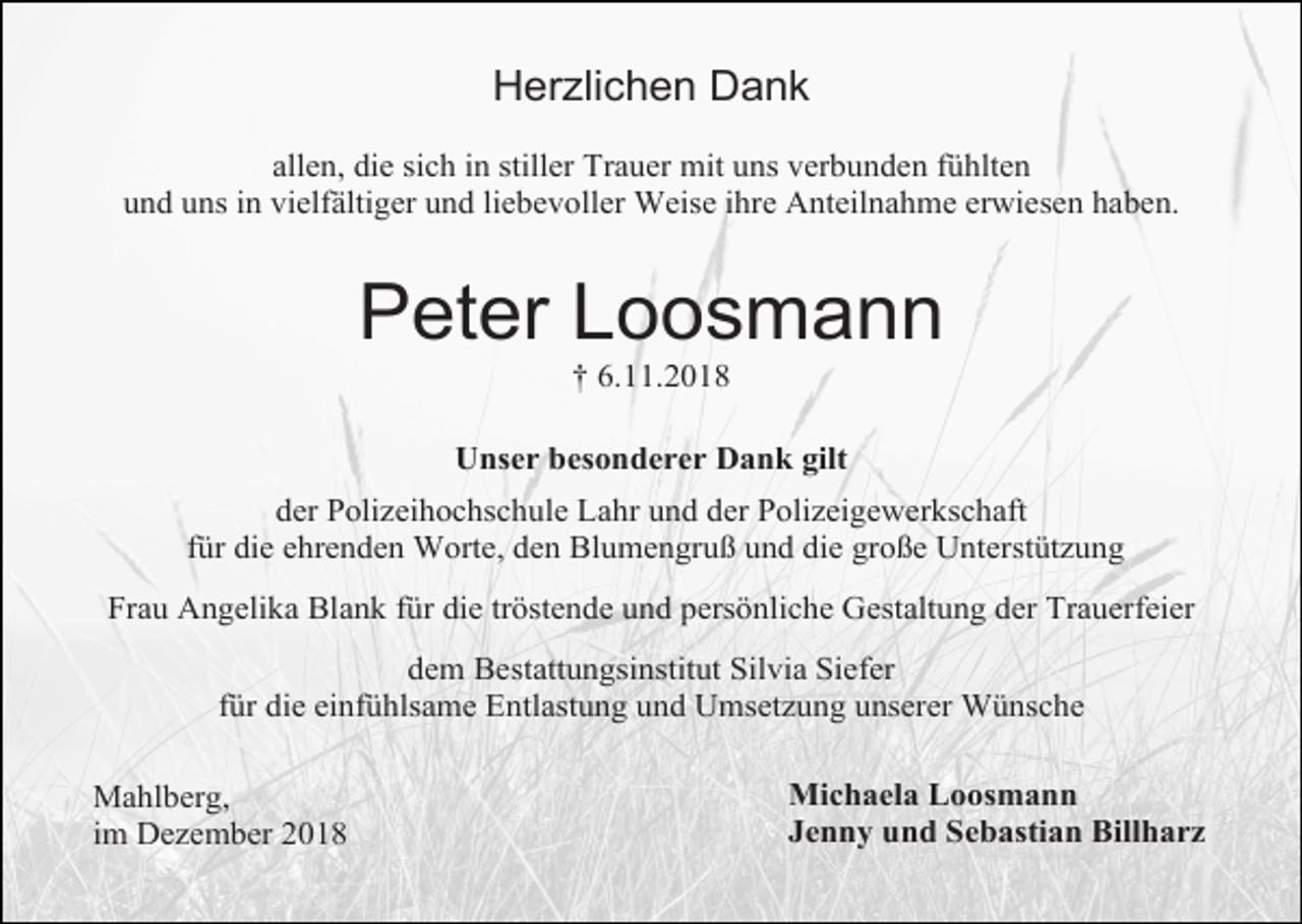 <p>Herzlichen Dank<br />allen, die sich in stiller Trauer mit uns verbunden fühlten<br />und uns in vielfältiger und liebevoller Weise ihre Anteilnahme erwiesen haben.</p><p>Peter Loosmann<br />† 6.11.2018<br />Unser besonderer Dank gilt<br />der Polizeihochschule Lahr und der Polizeigewerkschaft<br />für die ehrenden Worte, den Blumengruß und die große Unterstützung<br />Frau Angelika Blank für die tröstende und persönliche Gestaltung der Trauerfeier<br />dem Bestattungsinstitut Silvia Siefer<br />für die einfühlsame Entlastung und Umsetzung unserer Wünsche<br />Mahlberg,<br />im Dezember 2018</p><p>Michaela Loosmann<br />Jenny und Sebastian Billharz</p>