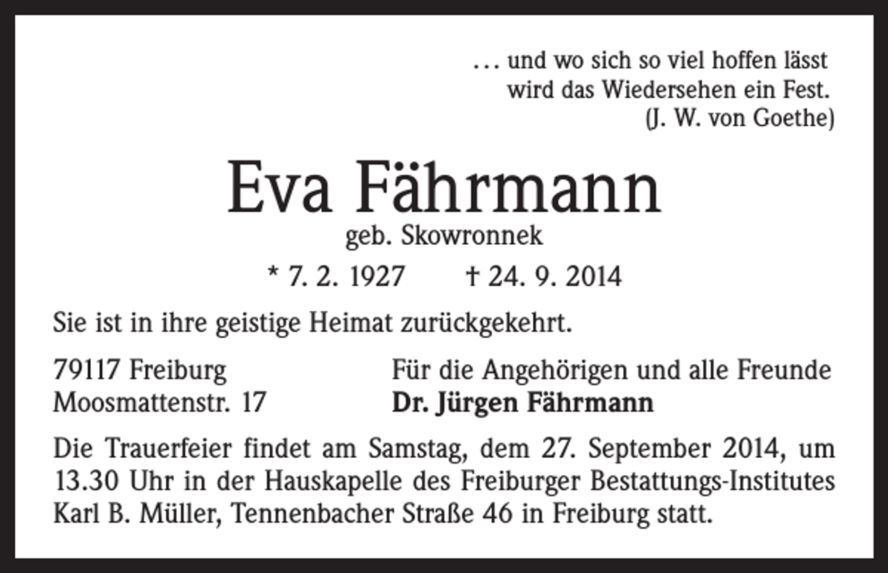 <p>. . . und wo sich so viel hoffen lässt<br />wird das Wiedersehen ein Fest.</p><p>(J. W. von Goethe)</p><p>Eva Fährmann<br />geb. Skowronnek<br />* 7. 2. 1927 † 24. 9. 2014</p><p>Sie ist in ihre geistige Heimat zurückgekehrt.<br />79117 Freiburg<br />Moosmattenstr. 17</p><p>Für die Angehörigen und alle Freunde<br />Dr. Jürgen Fährmann</p><p>Die Trauerfeier findet am Samstag, dem 27. September 2014, um<br />13.30 Uhr in der Hauskapelle des Freiburger Bestattungs-Institutes<br />Karl B. Müller, Tennenbacher Straße 46 in Freiburg statt.</p>