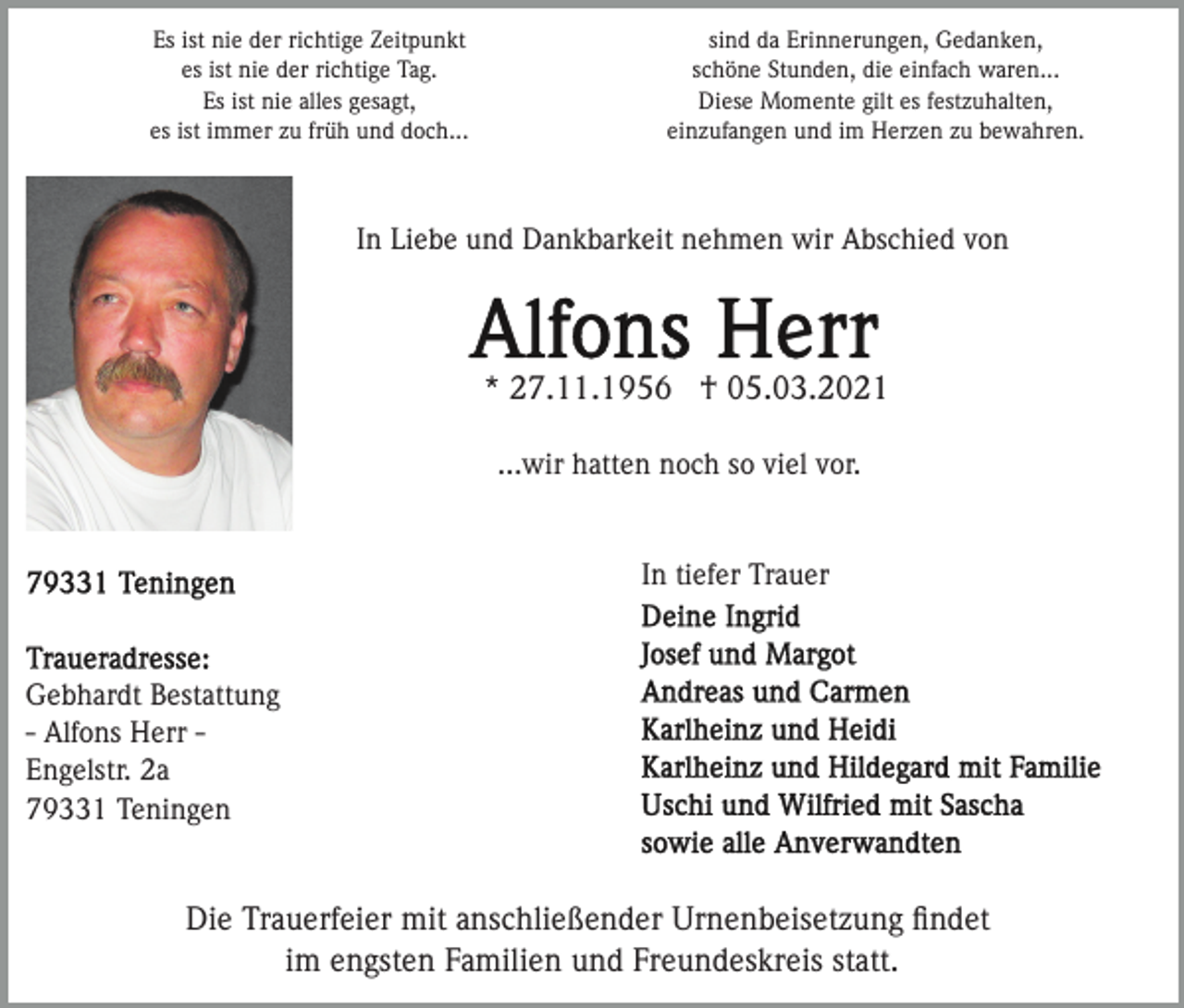 <p>Es ist nie der richtige Zeitpunkt<br />es ist nie der richtige Tag.<br />Es ist nie alles gesagt,<br />es ist immer zu früh und doch...</p><p>sind da Erinnerungen, Gedanken,<br />schöne Stunden, die einfach waren...<br />Diese Momente gilt es festzuhalten,<br />einzufangen und im Herzen zu bewahren.</p><p>In Liebe und Dankbarkeit nehmen wir Abschied von</p><p>* 27.11.1956 † 05.03.2021<br />...wir hatten noch so viel vor.</p><p>In tiefer Trauer</p><p>Gebhardt Bestattung<br />- Alfons Herr Engelstr. 2a<br />79331 Teningen</p><p>Die Trauerfeier mit anschließender Urnenbeisetzung ﬁndet<br />im engsten Familien und Freundeskreis statt.</p>