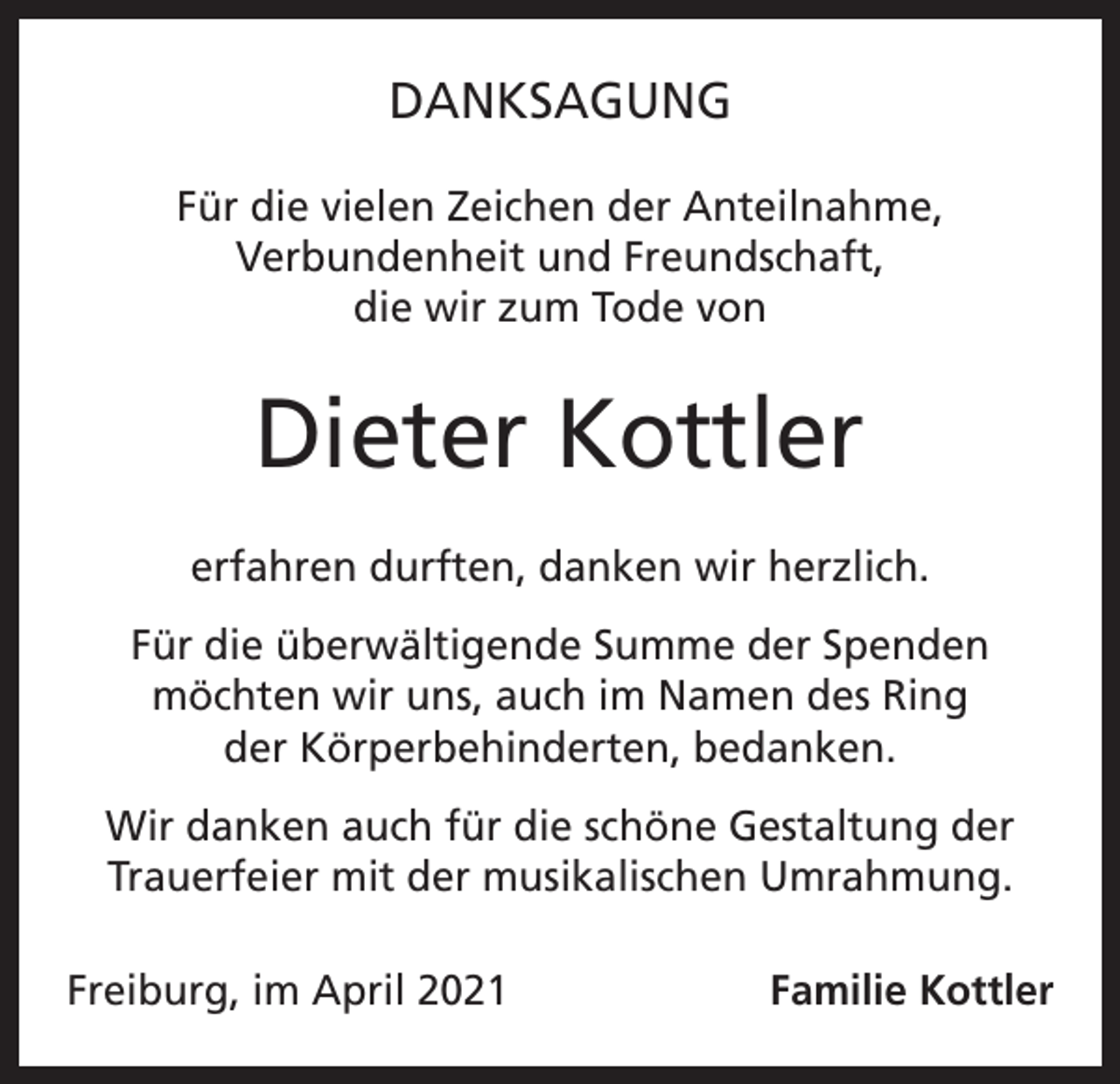 <p>DANKSAGUNG<br />Für die vielen Zeichen der Anteilnahme,<br />Verbundenheit und Freundschaft,<br />die wir zum Tode von</p><p>Dieter Kottler<br />erfahren durften, danken wir herzlich.<br />Für die überwältigende Summe der Spenden<br />möchten wir uns, auch im Namen des Ring<br />der Körperbehinderten, bedanken.<br />Wir danken auch für die schöne Gestaltung der<br />Trauerfeier mit der musikalischen Umrahmung.<br />Freiburg, im April 2021</p><p>Familie Kottler</p>