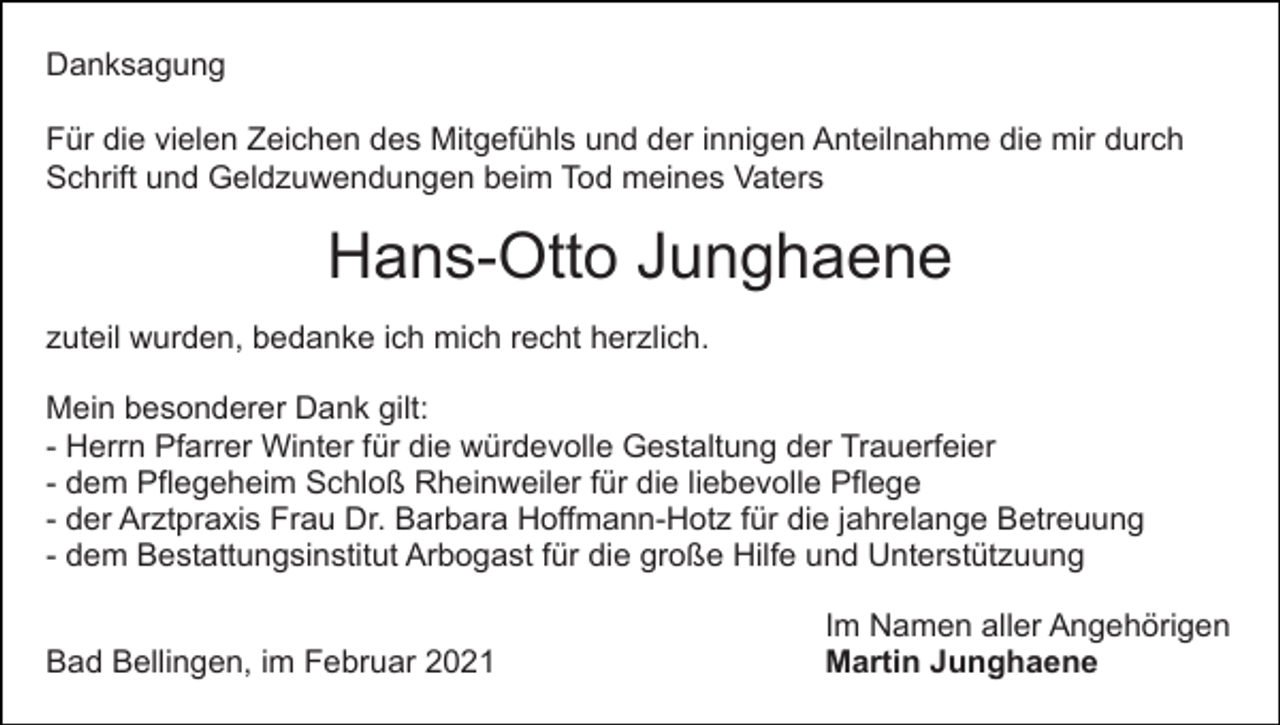 <p>Danksagung<br />Für die vielen Zeichen des Mitgefühls und der innigen Anteilnahme die mir durch<br />Schrift und Geldzuwendungen beim Tod meines Vaters</p><p>Hans-Otto Junghaene<br />zuteil wurden, bedanke ich mich recht herzlich.<br />Mein besonderer Dank gilt:<br />- Herrn Pfarrer Winter für die würdevolle Gestaltung der Trauerfeier<br />- dem Pflegeheim Schloß Rheinweiler für die liebevolle Pflege<br />- der Arztpraxis Frau Dr. Barbara Hoffmann-Hotz für die jahrelange Betreuung<br />- dem Bestattungsinstitut Arbogast für die große Hilfe und Unterstützuung<br />Bad Bellingen, im Februar 2021</p><p>Im Namen aller Angehörigen<br />Martin Junghaene</p>