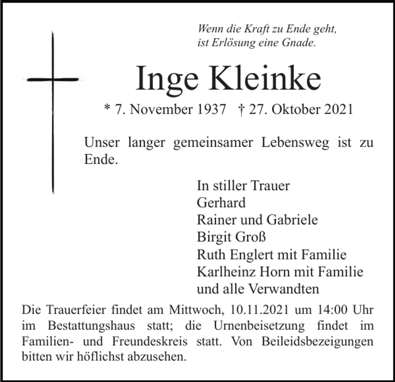 <p>Wenn die Kraft zu Ende geht,<br />ist Erlösung eine Gnade.</p><p>Inge Kleinke<br />* 7. November 1937 † 27. Oktober 2021<br />Unser langer gemeinsamer Lebensweg ist zu<br />Ende.<br />In stiller Trauer<br />Gerhard<br />Rainer und Gabriele<br />Birgit Groß<br />Ruth Englert mit Familie<br />Karlheinz Horn mit Familie<br />und alle Verwandten<br />Die Trauerfeier findet am Mittwoch, 10.11.2021 um 14:00 Uhr<br />im Bestattungshaus statt; die Urnenbeisetzung findet im<br />Familien- und Freundeskreis statt. Von Beileidsbezeigungen<br />bitten wir höflichst abzusehen.</p>