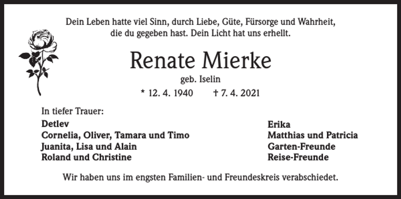 <p>Dein Leben hatte viel Sinn, durch Liebe, Güte, Fürsorge und Wahrheit,<br />die du gegeben hast. Dein Licht hat uns erhellt.</p><p>Renate Mierke<br />geb. Iselin<br />* 12. 4. 1940 † 7. 4. 2021</p><p>In tiefer Trauer:<br />Detlev<br />Cornelia, Oliver, Tamara und Timo<br />Juanita, Lisa und Alain<br />Roland und Christine</p><p>Erika<br />Matthias und Patricia<br />Garten-Freunde<br />Reise-Freunde</p><p>Wir haben uns im engsten Familien- und Freundeskreis verabschiedet.</p>