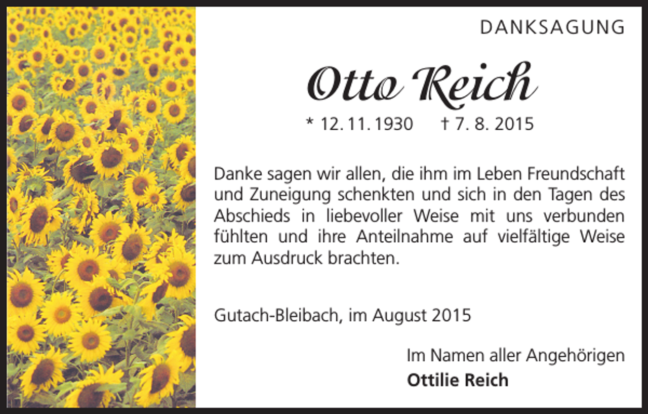<p>DANKSAGUNG</p><p>Otto Reich<br />* 12. 11. 1930 † 7. 8. 2015<br />Danke sagen wir allen, die ihm im Leben Freundschaft<br />und Zuneigung schenkten und sich in den Tagen des<br />Abschieds in liebevoller Weise mit uns verbunden<br />fühlten und ihre Anteilnahme auf vielfältige Weise<br />zum Ausdruck brachten.<br />Gutach-Bleibach, im August 2015<br />Im Namen aller Angehörigen<br />Ottilie Reich</p>