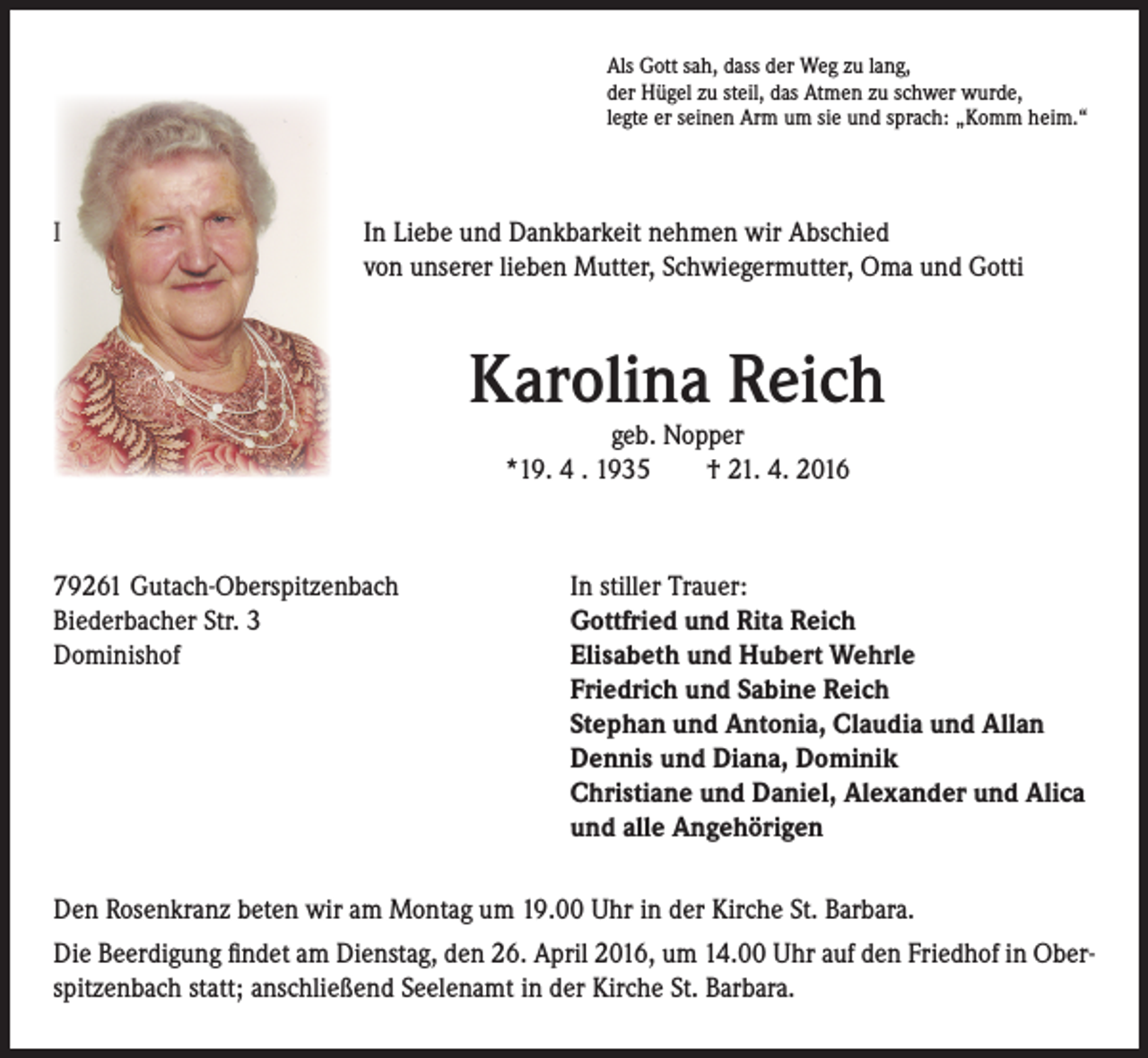 <p>Als Gott sah, dass der Weg zu lang,<br />der Hügel zu steil, das Atmen zu schwer wurde,<br />legte er seinen Arm um sie und sprach: „Komm heim.“</p><p>I In Liebe und Dankbarkeit nehmen wir Abschied<br />von unserer lieben Mutter, Schwiegermutter, Oma und Gotti</p><p>Karolina Reich<br />geb. Nopper<br />*19. 4 . 1935 † 21. 4. 2016</p><p>79261 Gutach-Oberspitzenbach<br />In stiller Trauer:<br />Biederbacher Str. 3<br />Gottfried und Rita Reich<br />Dominishof Elisabeth und Hubert Wehrle<br />Friedrich und Sabine Reich<br />Stephan und Antonia, Claudia und Allan<br />Dennis und Diana, Dominik<br />Christiane und Daniel, Alexander und Alica<br />und alle Angehörigen<br />Den Rosenkranz beten wir am Montag um 19.00 Uhr in der Kirche St. Barbara.<br />Die Beerdigung findet am Dienstag, den 26. April 2016, um 14.00 Uhr auf den Friedhof in Oberspitzenbach statt; anschließend Seelenamt in der Kirche St. Barbara.</p>