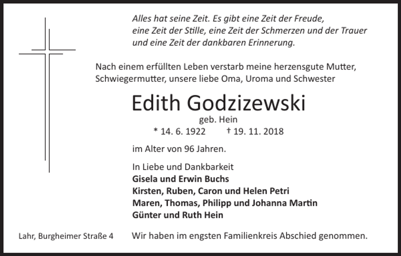 <p>Alles hat seine Zeit. Es gibt eine Zeit der Freude,<br />eine Zeit der Stille, eine Zeit der Schmerzen und der Trauer<br />und eine Zeit der dankbaren Erinnerung.<br />Nach einem erfüllten Leben verstarb meine herzensgute Mutter,<br />Schwiegermutter, unsere liebe Oma, Uroma und Schwester</p><p>Edith Godzizewski<br />geb. Hein<br />* 14. 6. 1922</p><p>† 19. 11. 2018</p><p>im Alter von 96 Jahren.<br />In Liebe und Dankbarkeit<br />Gisela und Erwin Buchs<br />Kirsten, Ruben, Caron und Helen Petri<br />Maren, Thomas, Philipp und Johanna Martin<br />Günter und Ruth Hein<br />Lahr, Burgheimer Straße 4</p><p>Wir haben im engsten Familienkreis Abschied genommen.</p>
