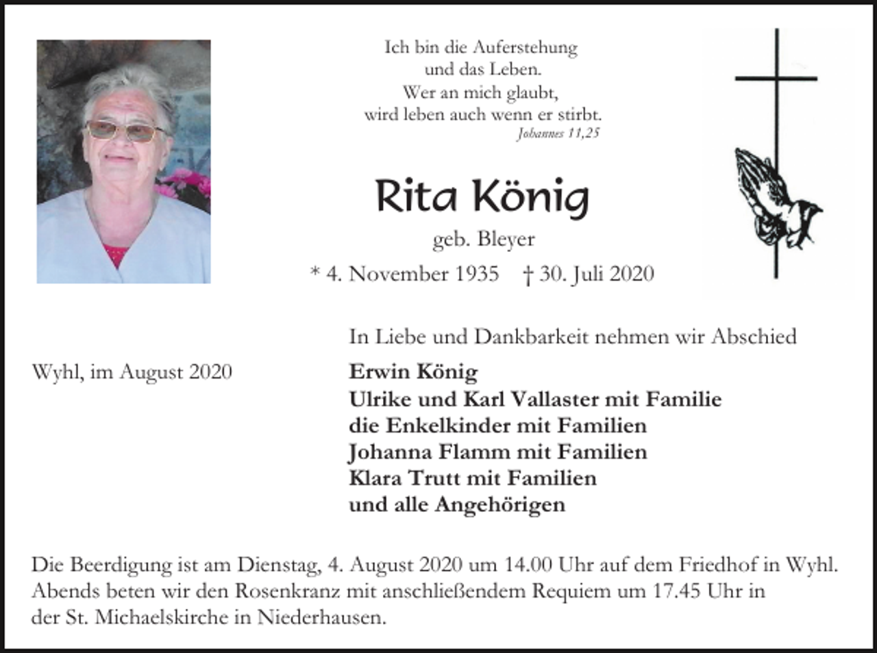 <p>Ich bin die Auferstehung<br />und das Leben.<br />Wer an mich glaubt,<br />wird leben auch wenn er stirbt.<br />Johannes 11,25</p><p>Rita König<br />geb. Bleyer<br />* 4. November 1935</p><p>Wyhl, im August 2020</p><p>† 30. Juli 2020</p><p>In Liebe und Dankbarkeit nehmen wir Abschied<br />Erwin König<br />Ulrike und Karl Vallaster mit Familie<br />die Enkelkinder mit Familien<br />Johanna Flamm mit Familien<br />Klara Trutt mit Familien<br />und alle Angehörigen</p><p>Die Beerdigung ist am Dienstag, 4. August 2020 um 14.00 Uhr auf dem Friedhof in Wyhl.<br />Abends beten wir den Rosenkranz mit anschließendem Requiem um 17.45 Uhr in<br />der St. Michaelskirche in Niederhausen.</p>
