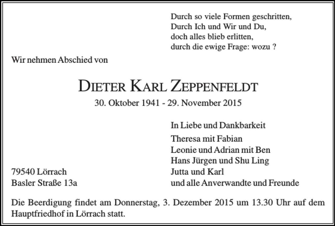 <p>Durch so viele Formen geschritten,<br />Durch Ich und Wir und Du,<br />doch alles blieb erlitten,<br />durch die ewige Frage: wozu ?</p><p>Wir nehmen Abschied von</p><p>DIETER KARL ZEPPENFELDT<br />30. Oktober 1941 - 29. November 2015</p><p>79540 Lörrach<br />Basler Straße 13a</p><p>In Liebe und Dankbarkeit<br />Theresa mit Fabian<br />Leonie und Adrian mit Ben<br />Hans Jürgen und Shu Ling<br />Jutta und Karl<br />und alle Anverwandte und Freunde</p><p>Die Beerdigung findet am Donnerstag, 3. Dezember 2015 um 13.30 Uhr auf dem<br />Hauptfriedhof in Lörrach statt.</p>