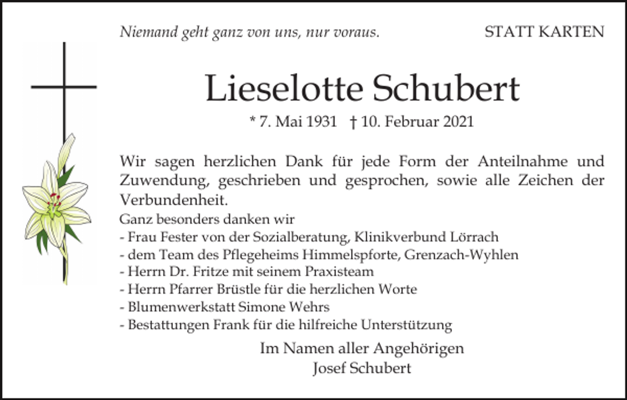 <p>Niemand geht ganz von uns, nur voraus.</p><p>STATT KARTEN</p><p>Lieselotte Schubert<br />* 7. Mai 1931 † 10. Februar 2021<br />Wir sagen herzlichen Dank für jede Form der Anteilnahme und<br />Zuwendung, geschrieben und gesprochen, sowie alle Zeichen der<br />Verbundenheit.<br />Ganz besonders danken wir<br />- Frau Fester von der Sozialberatung, Klinikverbund Lörrach<br />- dem Team des Pflegeheims Himmelspforte, Grenzach-Wyhlen<br />- Herrn Dr. Fritze mit seinem Praxisteam<br />- Herrn Pfarrer Brüstle für die herzlichen Worte<br />- Blumenwerkstatt Simone Wehrs<br />- Bestattungen Frank für die hilfreiche Unterstützung</p><p>Im Namen aller Angehörigen<br />Josef Schubert</p>