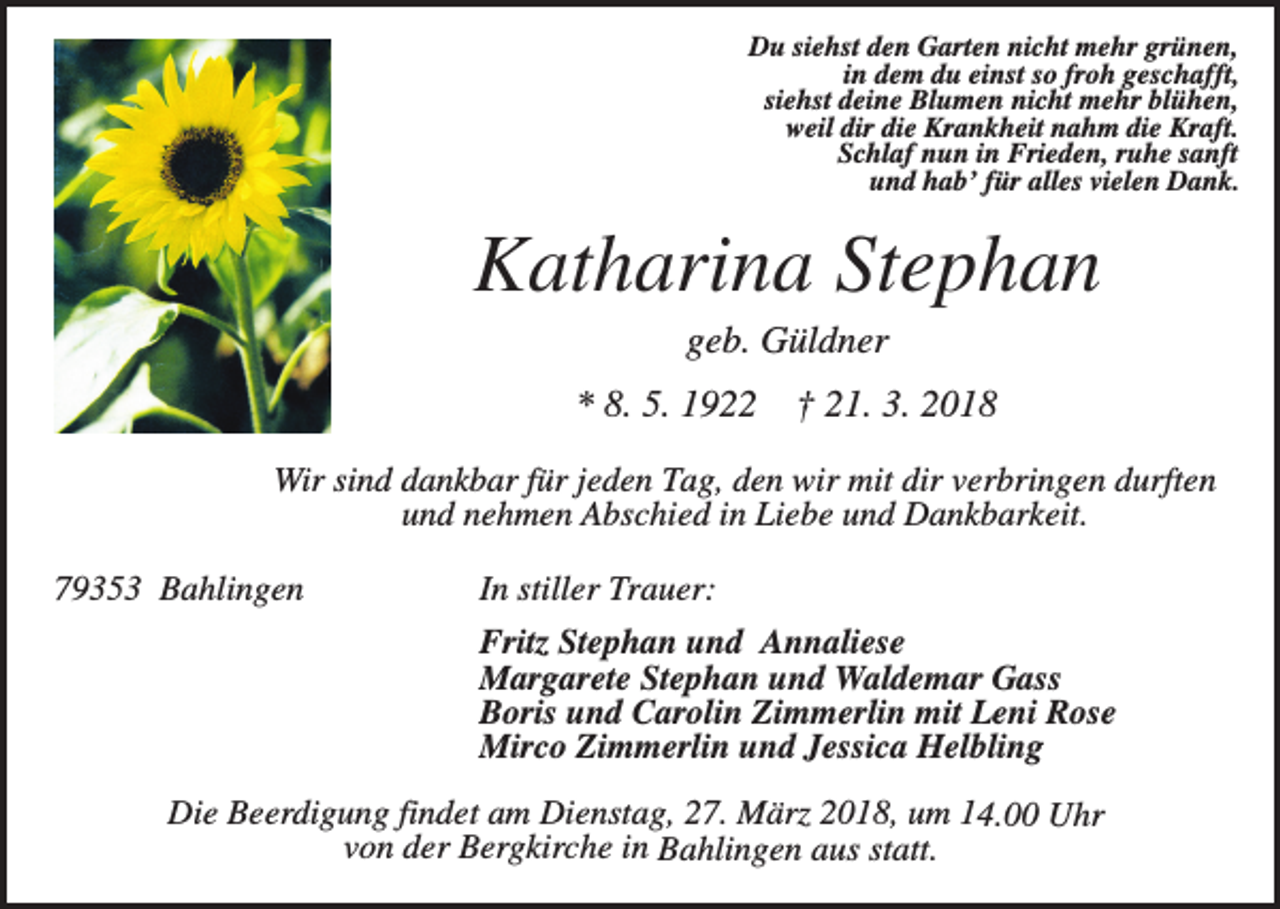<p>Du siehst den Garten nicht mehr grünen,<br />in dem du einst so froh geschafft,<br />siehst deine Blumen nicht mehr blühen,<br />weil dir die Krankheit nahm die Kraft.<br />Schlaf nun in Frieden, ruhe sanft<br />und hab’ für alles vielen Dank.</p><p>Katharina Stephan<br />geb. Güldner<br />* 8. 5. 1922</p><p>† 21. 3. 2018</p><p>Wir sind dankbar für jeden Tag, den wir mit dir verbringen durften<br />und nehmen Abschied in Liebe und Dankbarkeit.<br />79353 Bahlingen</p><p>In stiller Trauer:<br />Fritz Stephan und Annaliese<br />Margarete Stephan und Waldemar Gass<br />Boris und Carolin Zimmerlin mit Leni Rose<br />Mirco Zimmerlin und Jessica Helbling</p><p>Die Beerdigung findet am Dienstag, 27. März 2018, um 14.00 Uhr<br />von der Bergkirche in Bahlingen aus statt.</p>