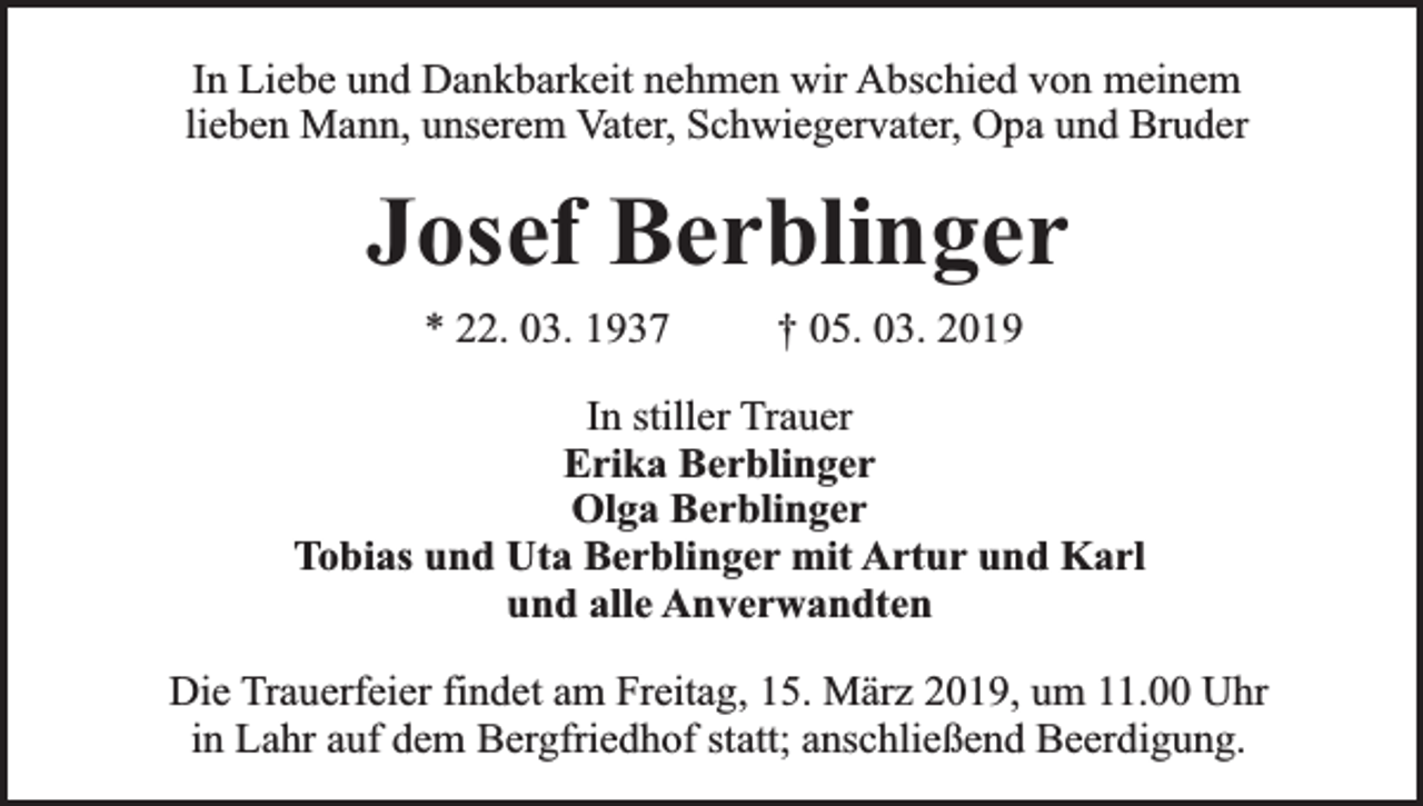 <p>In Liebe und Dankbarkeit nehmen wir Abschied von meinem<br />lieben Mann, unserem Vater, Schwiegervater, Opa und Bruder</p><p>Josef Berblinger<br />* 22. 03. 1937</p><p>† 05. 03. 2019</p><p>In stiller Trauer<br />Erika Berblinger<br />Olga Berblinger<br />Tobias und Uta Berblinger mit Artur und Karl<br />und alle Anverwandten<br />Die Trauerfeier findet am Freitag, 15. März 2019, um 11.00 Uhr<br />in Lahr auf dem Bergfriedhof statt; anschließend Beerdigung.</p>