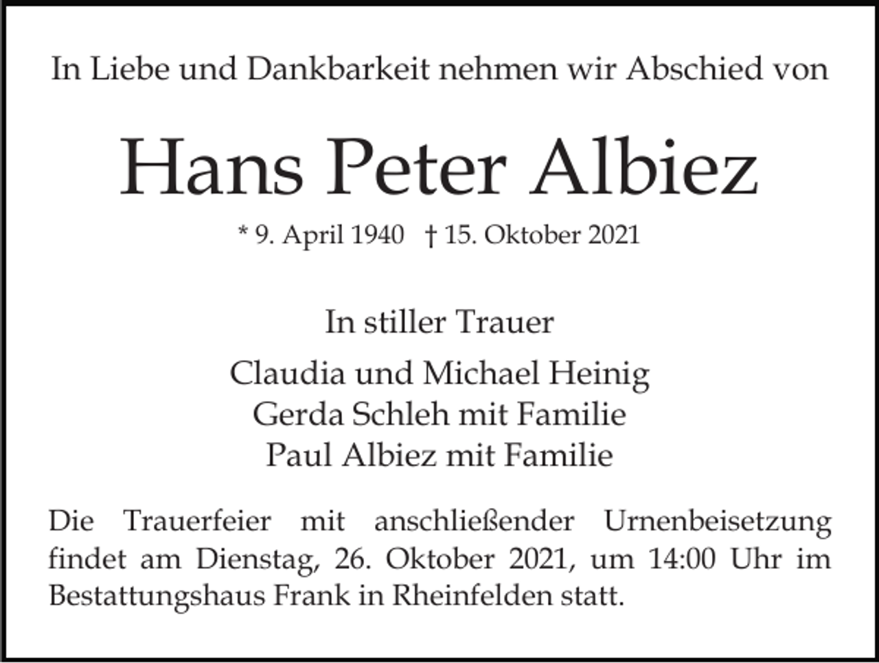 <p>In Liebe und Dankbarkeit nehmen wir Abschied von</p><p>Hans Peter Albiez<br />* 9. April 1940 † 15. Oktober 2021</p><p>In stiller Trauer<br />Claudia und Michael Heinig<br />Gerda Schleh mit Familie<br />Paul Albiez mit Familie<br />Die Trauerfeier mit anschließender Urnenbeisetzung<br />findet am Dienstag, 26. Oktober 2021, um 14:00 Uhr im<br />Bestattungshaus Frank in Rheinfelden statt.</p>