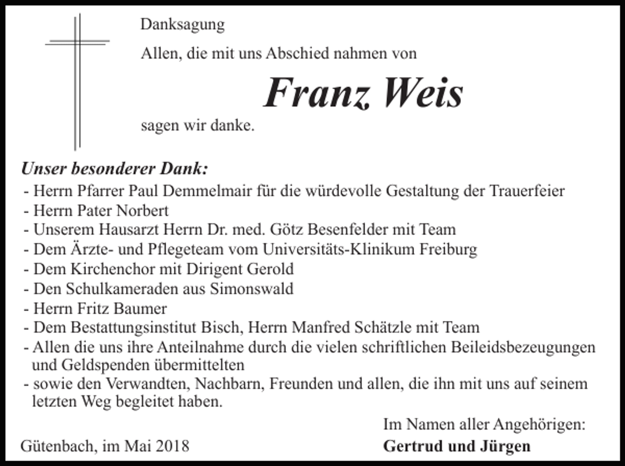 <p>Danksagung<br />Allen, die mit uns Abschied nahmen von</p><p>sagen wir danke.</p><p>Unser besonderer Dank:<br />-</p><p>Franz Weis</p><p>Herrn Pfarrer Paul Demmelmair für die würdevolle Gestaltung der Trauerfeier<br />Herrn Pater Norbert<br />Unserem Hausarzt Herrn Dr. med. Götz Besenfelder mit Team<br />Dem Ärzte- und Pflegeteam vom Universitäts-Klinikum Freiburg<br />Dem Kirchenchor mit Dirigent Gerold<br />Den Schulkameraden aus Simonswald<br />Herrn Fritz Baumer<br />Dem Bestattungsinstitut Bisch, Herrn Manfred Schätzle mit Team<br />Allen die uns ihre Anteilnahme durch die vielen schriftlichen Beileidsbezeugungen<br />und Geldspenden übermittelten<br />- sowie den Verwandten, Nachbarn, Freunden und allen, die ihn mit uns auf seinem<br />letzten Weg begleitet haben.<br />Im Namen aller Angehörigen:<br />Gertrud und Jürgen<br />Gütenbach, im Mai 2018</p>