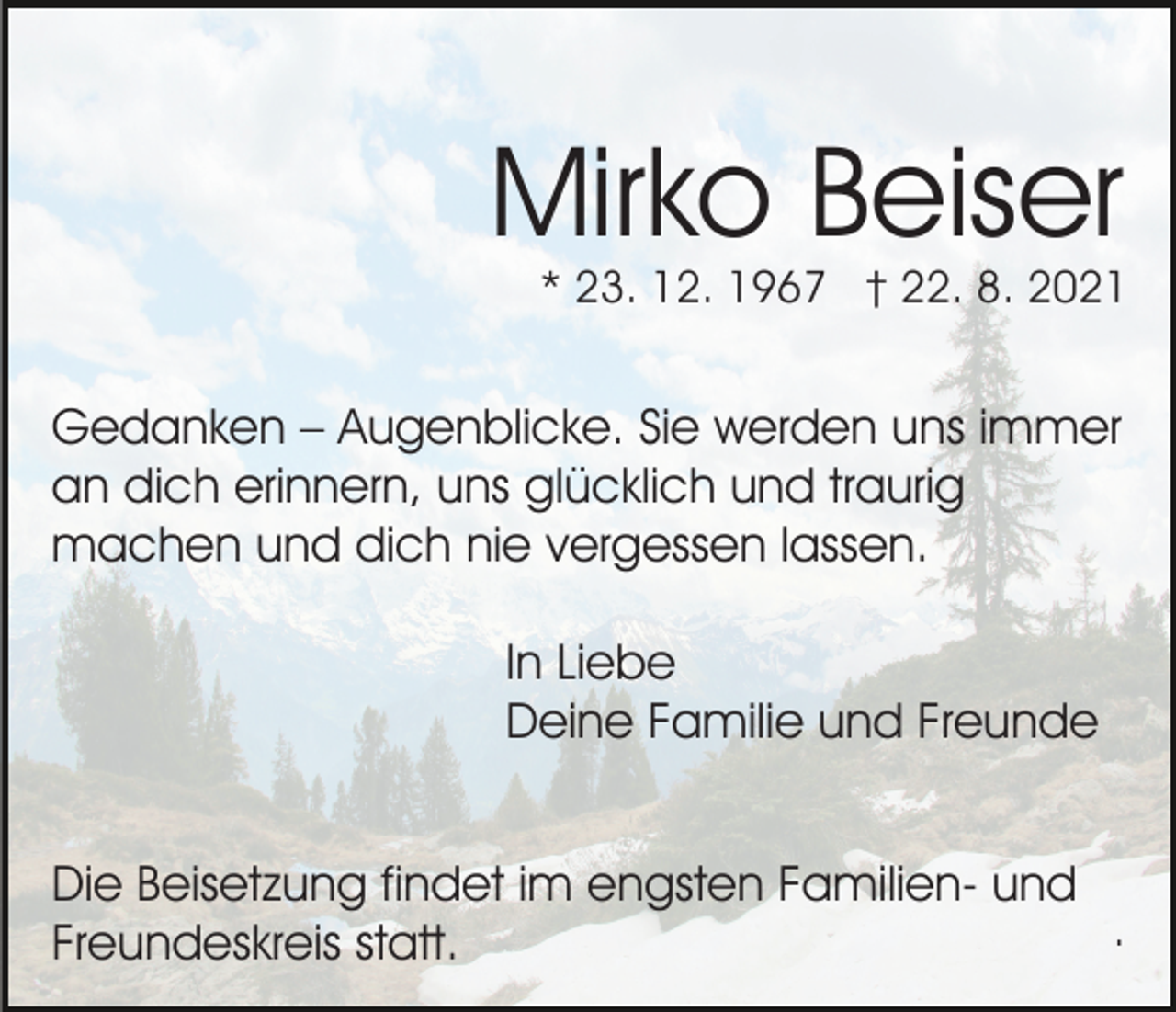 <p>Mirko Beiser</p><p>* 23. 12. 1967 † 22. 8. 2021</p><p>Gedanken – Augenblicke. Sie werden uns immer<br />an dich erinnern, uns glücklich und traurig<br />machen und dich nie vergessen lassen.<br />In Liebe<br />Deine Familie und Freunde<br />Die Beisetzung findet im engsten Familien- und<br />.<br />Freundeskreis statt.</p>