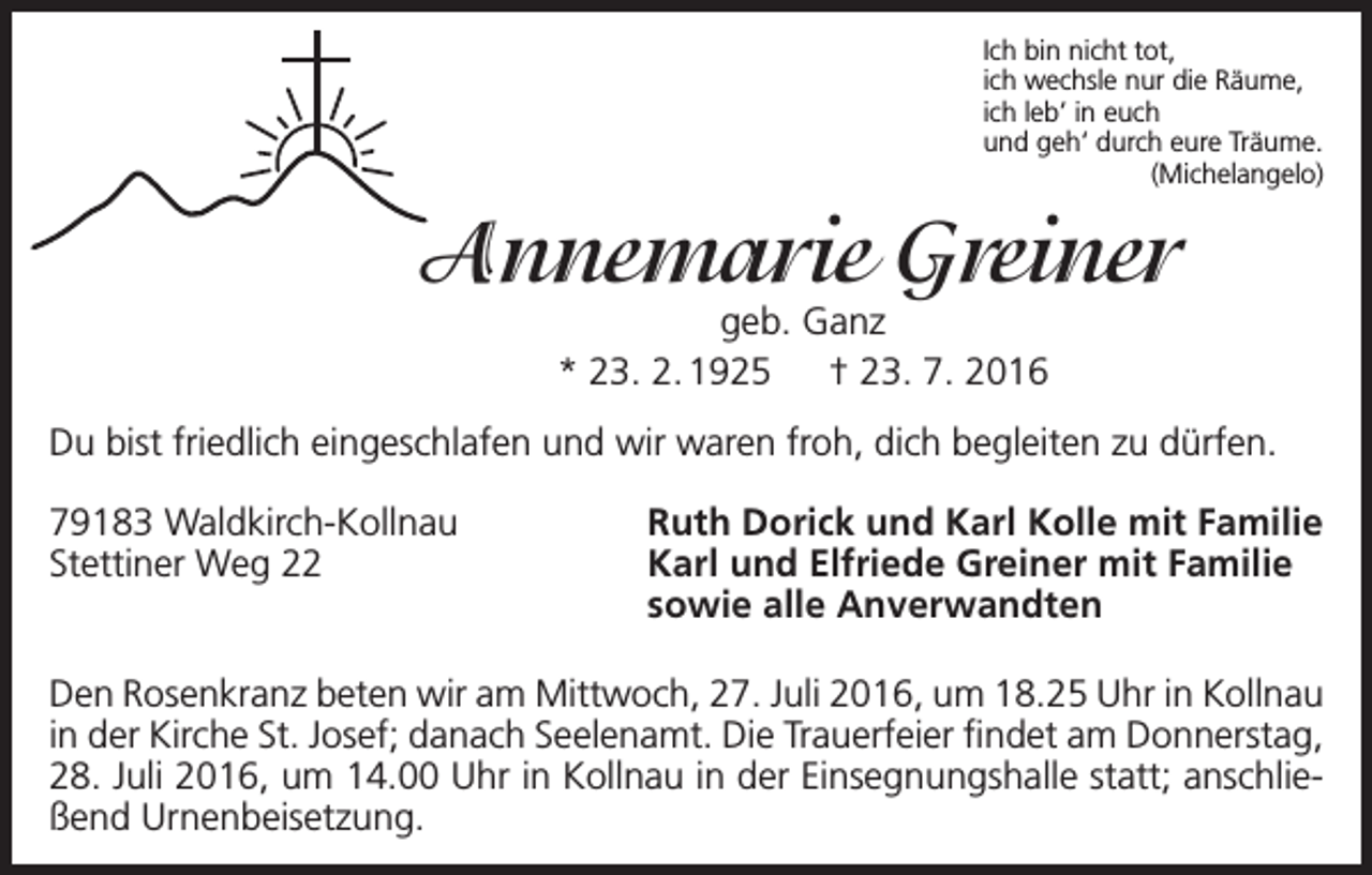 <p>Ich bin nicht tot,<br />ich wechsle nur die Räume,<br />ich leb’ in euch<br />und geh‘ durch eure Träume.<br />(Michelangelo)</p><p>Annemarie Greiner<br />geb. Ganz<br />* 23. 2. 1925 † 23. 7. 2016</p><p>Du bist friedlich eingeschlafen und wir waren froh, dich begleiten zu dürfen.<br />79183 Waldkirch-Kollnau<br />Stettiner Weg 22</p><p>Ruth Dorick und Karl Kolle mit Familie<br />Karl und Elfriede Greiner mit Familie<br />sowie alle Anverwandten</p><p>Den Rosenkranz beten wir am Mittwoch, 27. Juli 2016, um 18.25 Uhr in Kollnau<br />in der Kirche St. Josef; danach Seelenamt. Die Trauerfeier findet am Donnerstag,<br />28. Juli 2016, um 14.00 Uhr in Kollnau in der Einsegnungshalle statt; anschließend Urnenbeisetzung.</p>