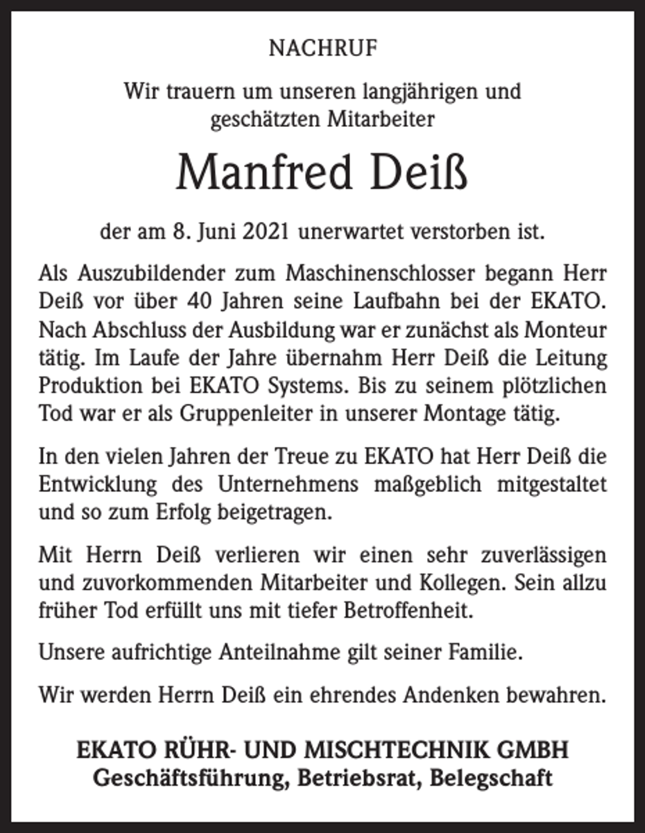 <p>NACHRUF<br />Wir trauern um unseren langjährigen und<br />geschätzten Mitarbeiter</p><p>Manfred Deiß<br />der am 8. Juni 2021 unerwartet verstorben ist.<br />Als Auszubildender zum Maschinenschlosser begann Herr<br />Deiß vor über 40 Jahren seine Laufbahn bei der EKATO.<br />Nach Abschluss der Ausbildung war er zunächst als Monteur<br />tätig. Im Laufe der Jahre übernahm Herr Deiß die Leitung<br />Produktion bei EKATO Systems. Bis zu seinem plötzlichen<br />Tod war er als Gruppenleiter in unserer Montage tätig.<br />In den vielen Jahren der Treue zu EKATO hat Herr Deiß die<br />Entwicklung des Unternehmens maßgeblich mitgestaltet<br />und so zum Erfolg beigetragen.<br />Mit Herrn Deiß verlieren wir einen sehr zuverlässigen<br />und zuvorkommenden Mitarbeiter und Kollegen. Sein allzu<br />früher Tod erfüllt uns mit tiefer Betroffenheit.<br />Unsere aufrichtige Anteilnahme gilt seiner Familie.<br />Wir werden Herrn Deiß ein ehrendes Andenken bewahren.</p><p>EKATO RÜHR- UND MISCHTECHNIK GMBH<br />Geschäftsführung, Betriebsrat, Belegschaft</p>