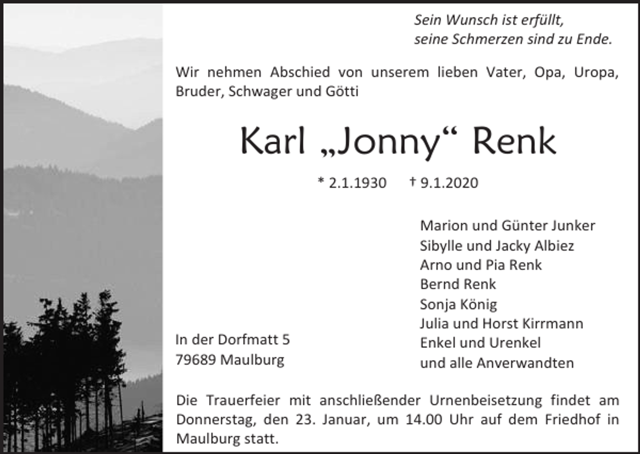 <p>Sein Wunsch ist erfüllt,<br />seine Schmerzen sind zu Ende.<br />Wir nehmen Abschied von unserem lieben Vater, Opa, Uropa,<br />Bruder, Schwager und Götti</p><p>Karl „Jonny“ Renk<br />* 2.1.1930</p><p>In der Dorfmatt 5<br />79689 Maulburg</p><p>† 9.1.2020<br />Marion und Günter Junker<br />Sibylle und Jacky Albiez<br />Arno und Pia Renk<br />Bernd Renk<br />Sonja König<br />Julia und Horst Kirrmann<br />Enkel und Urenkel<br />und alle Anverwandten</p><p>Die Trauerfeier mit anschließender Urnenbeisetzung findet am<br />Donnerstag, den 23. Januar, um 14.00 Uhr auf dem Friedhof in<br />Maulburg statt.</p>