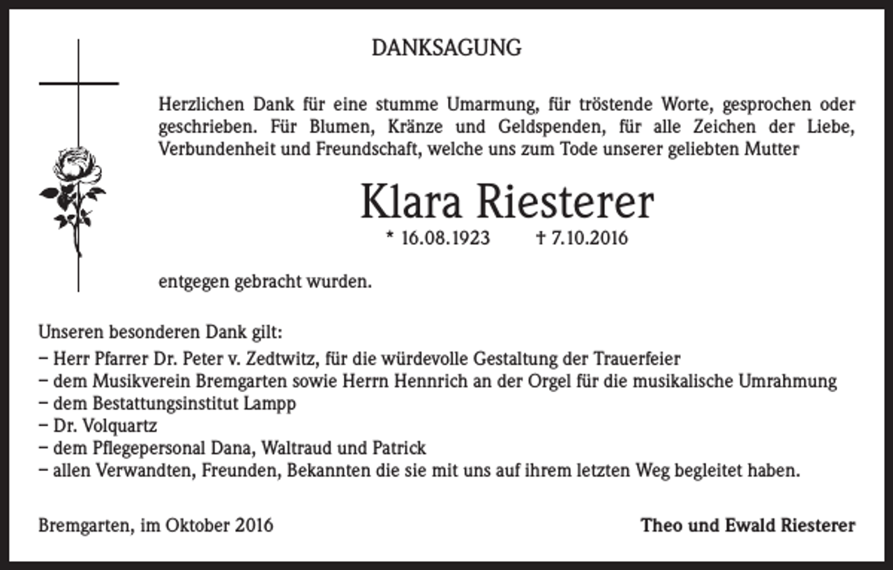 <p>Danksagung<br />Herzlichen Dank für eine stumme Umarmung, für tröstende Worte, gesprochen oder<br />geschrieben. Für Blumen, Kränze und Geldspenden, für alle Zeichen der Liebe,<br />Verbundenheit und Freundschaft, welche uns zum Tode unserer geliebten Mutter</p><p>Klara Riesterer<br />* 16.08.1923</p><p>† 7.10.2016</p><p>entgegen gebracht wurden.<br />Unseren besonderen Dank gilt:<br />– Herr Pfarrer Dr. Peter v. Zedtwitz, für die würdevolle Gestaltung der Trauerfeier<br />– dem Musikverein Bremgarten sowie Herrn Hennrich an der Orgel für die musikalische Umrahmung<br />– dem Bestattungsinstitut Lampp<br />– Dr. Volquartz<br />– dem Pflegepersonal Dana, Waltraud und Patrick<br />– allen Verwandten, Freunden, Bekannten die sie mit uns auf ihrem letzten Weg begleitet haben.<br />Bremgarten, im Oktober 2016</p><p>Theo und Ewald Riesterer</p>