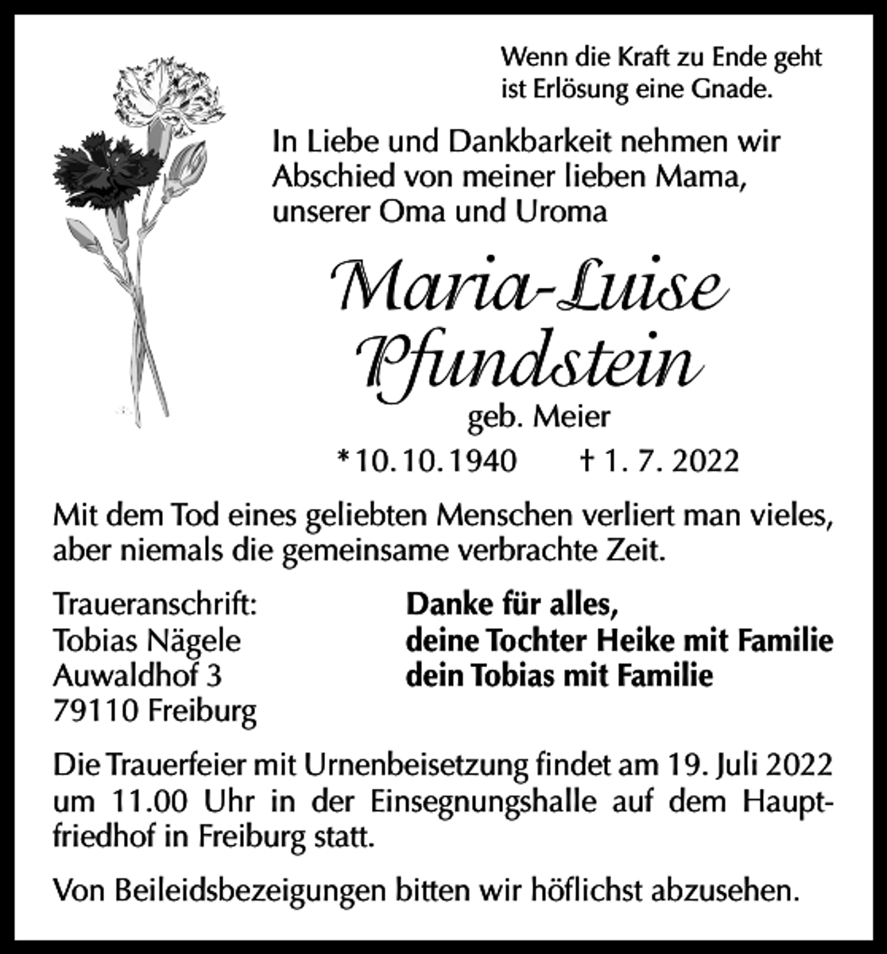 <p>Wenn die Kraft zu Ende geht<br />ist Erlösung eine Gnade.</p><p>In Liebe und Dankbarkeit nehmen wir<br />Abschied von meiner lieben Mama,<br />unserer Oma und Uroma</p><p>Maria-Luise<br />Pfundstein</p><p>geb. Meier<br />* 10. 10. 1940 † 1. 7. 2022</p><p>Mit dem Tod eines geliebten Menschen verliert man vieles,<br />aber niemals die gemeinsame verbrachte Zeit.<br />Traueranschrift:<br />Tobias Nägele<br />Auwaldhof 3<br />79110 Freiburg</p><p>Danke für alles,<br />deine Tochter Heike mit Familie<br />dein Tobias mit Familie</p><p>Die Trauerfeier mit Urnenbeisetzung findet am 19. Juli 2022<br />um 11.00 Uhr in der Einsegnungshalle auf dem Haupt­<br />friedhof in Freiburg statt.<br />Von Beileidsbezeigungen bitten wir höflichst abzusehen.</p>