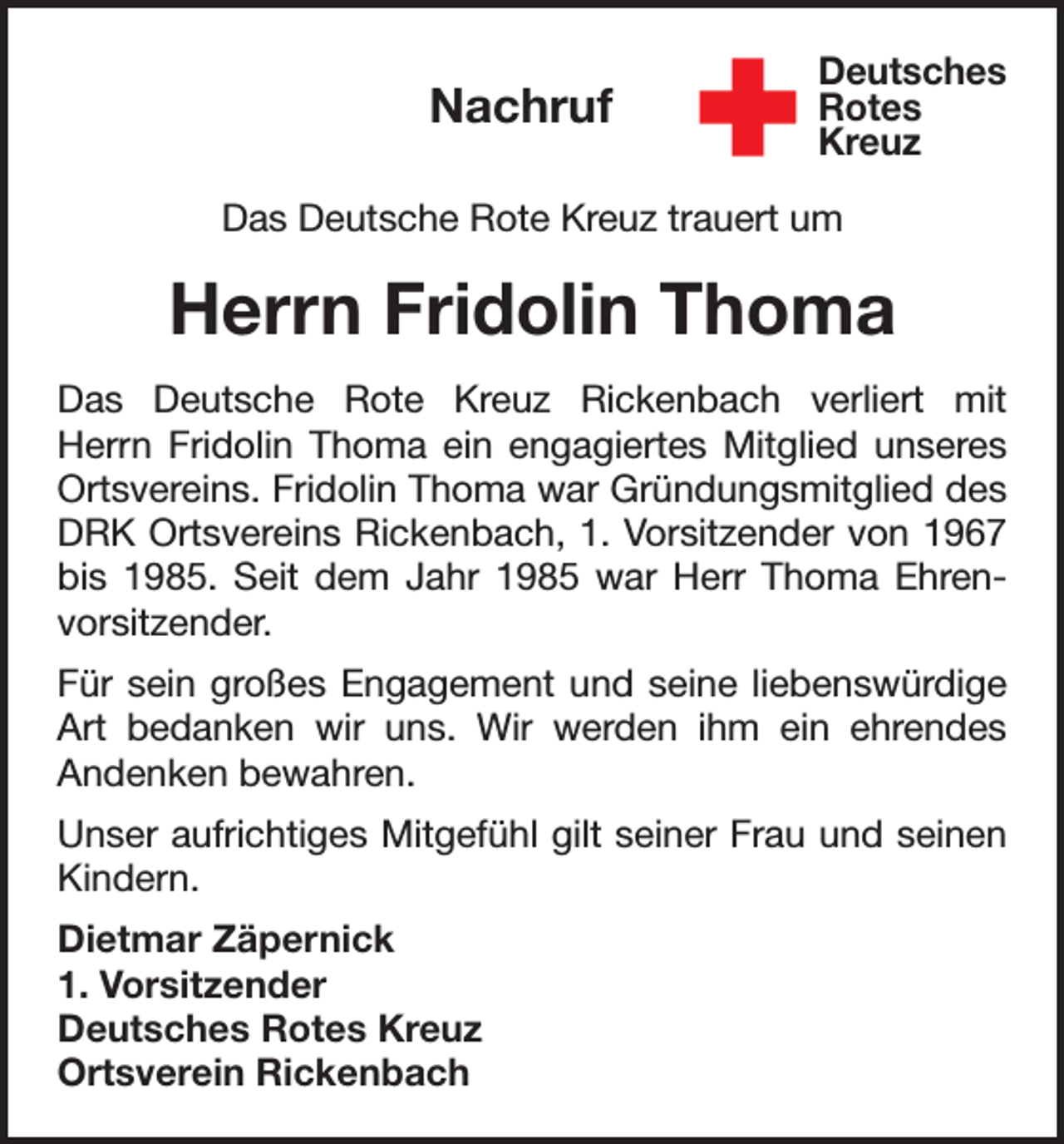 <p>Nachruf</p><p>Deutsches<br />Rotes<br />Kreuz</p><p>Das Deutsche Rote Kreuz trauert um</p><p>Herrn Fridolin Thoma<br />Das Deutsche Rote Kreuz Rickenbach verliert mit<br />Herrn Fridolin Thoma ein engagiertes Mitglied unseres<br />Ortsvereins. Fridolin Thoma war Gründungsmitglied des<br />DRK Ortsvereins Rickenbach, 1. Vorsitzender von 1967<br />bis 1985. Seit dem Jahr 1985 war Herr Thoma Ehrenvorsitzender.<br />Für sein großes Engagement und seine liebenswürdige<br />Art bedanken wir uns. Wir werden ihm ein ehrendes<br />Andenken bewahren.<br />Unser aufrichtiges Mitgefühl gilt seiner Frau und seinen<br />Kindern.<br />Dietmar Zäpernick<br />1. Vorsitzender<br />Deutsches Rotes Kreuz<br />Ortsverein Rickenbach</p>