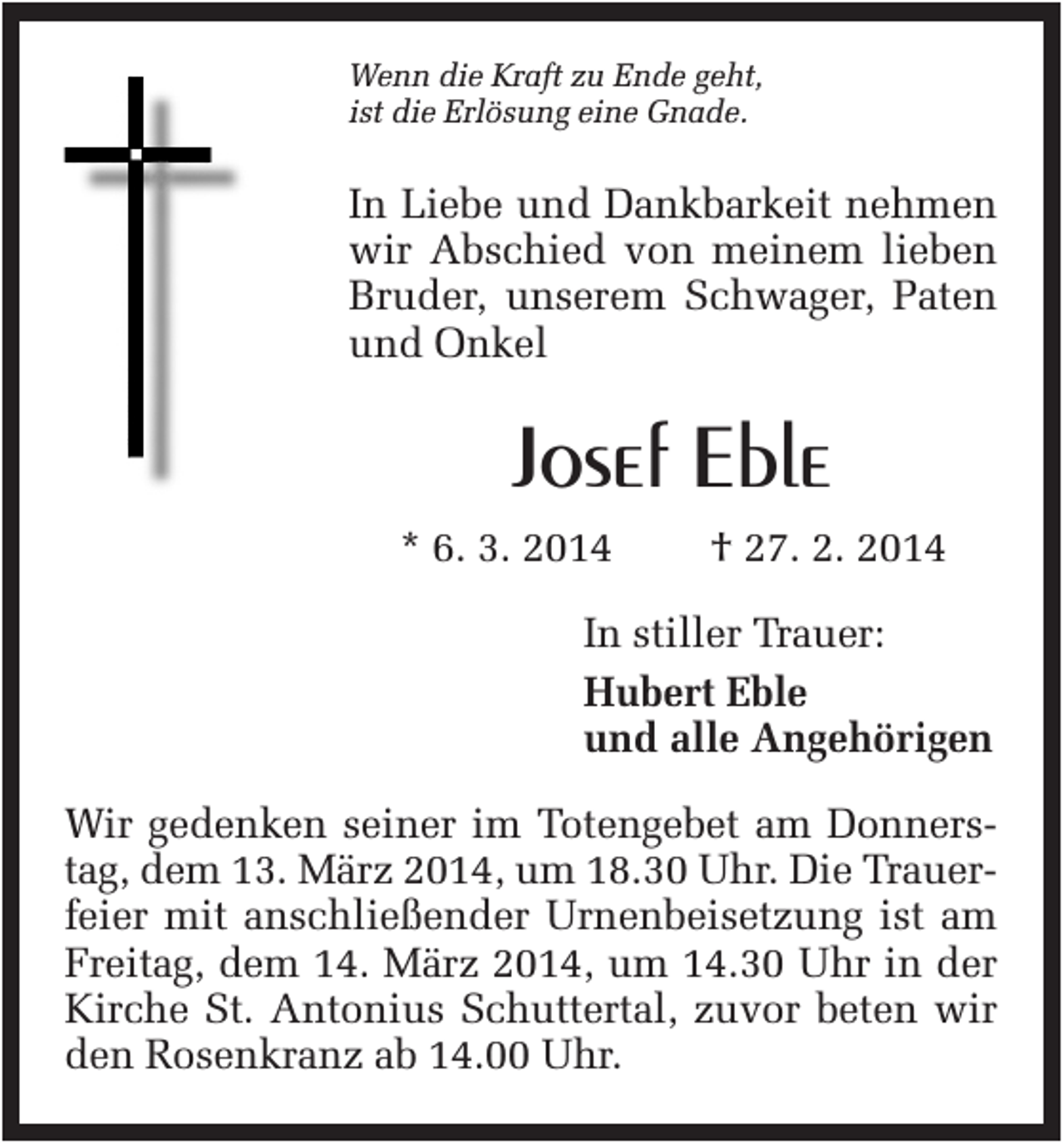 <p>Wenn die Kraft zu Ende geht,<br />ist die Erlösung eine Gnade.</p><p>In Liebe und Dankbarkeit nehmen<br />wir Abschied von meinem lieben<br />Bruder, unserem Schwager, Paten<br />und Onkel</p><p>Josef Eble<br />* 6. 3. 2014</p><p>† 27. 2. 2014</p><p>In stiller Trauer:<br />Hubert Eble<br />und alle Angehörigen<br />Wir gedenken seiner im Totengebet am Donnerstag, dem 13. März 2014, um 18.30 Uhr. Die Trauerfeier mit anschließender Urnenbeisetzung ist am<br />Freitag, dem 14. März 2014, um 14.30 Uhr in der<br />Kirche St. Antonius Schuttertal, zuvor beten wir<br />den Rosenkranz ab 14.00 Uhr.</p>