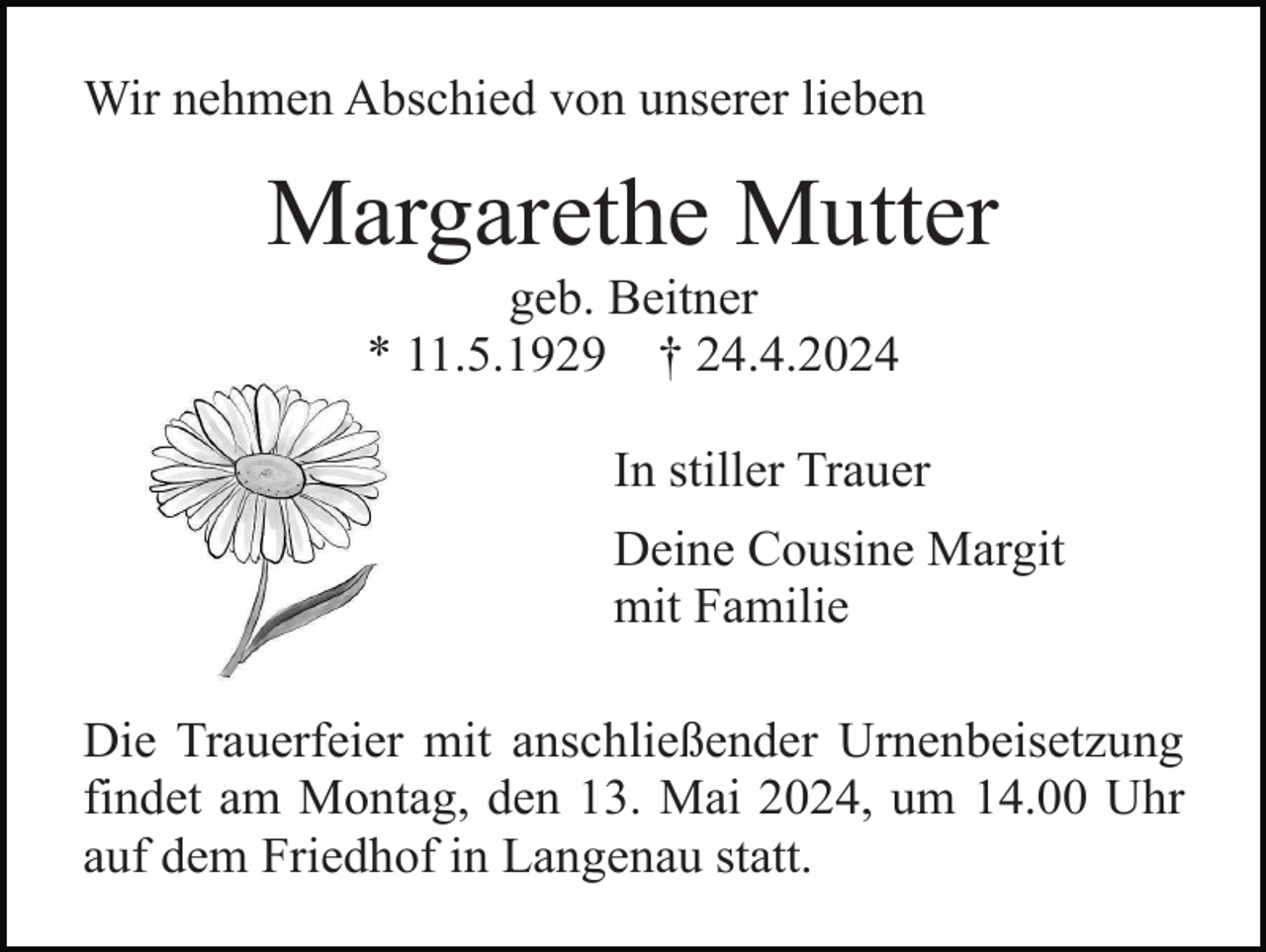 <p>Wir nehmen Abschied von unserer lieben</p><p>Margarethe Mutter<br />geb. Beitner<br />* 11.5.1929 † 24.4.2024<br />In stiller Trauer<br />Deine Cousine Margit<br />mit Familie<br />Die Trauerfeier mit anschließender Urnenbeisetzung<br />findet am Montag, den 13. Mai 2024, um 14.00 Uhr<br />auf dem Friedhof in Langenau statt.</p>