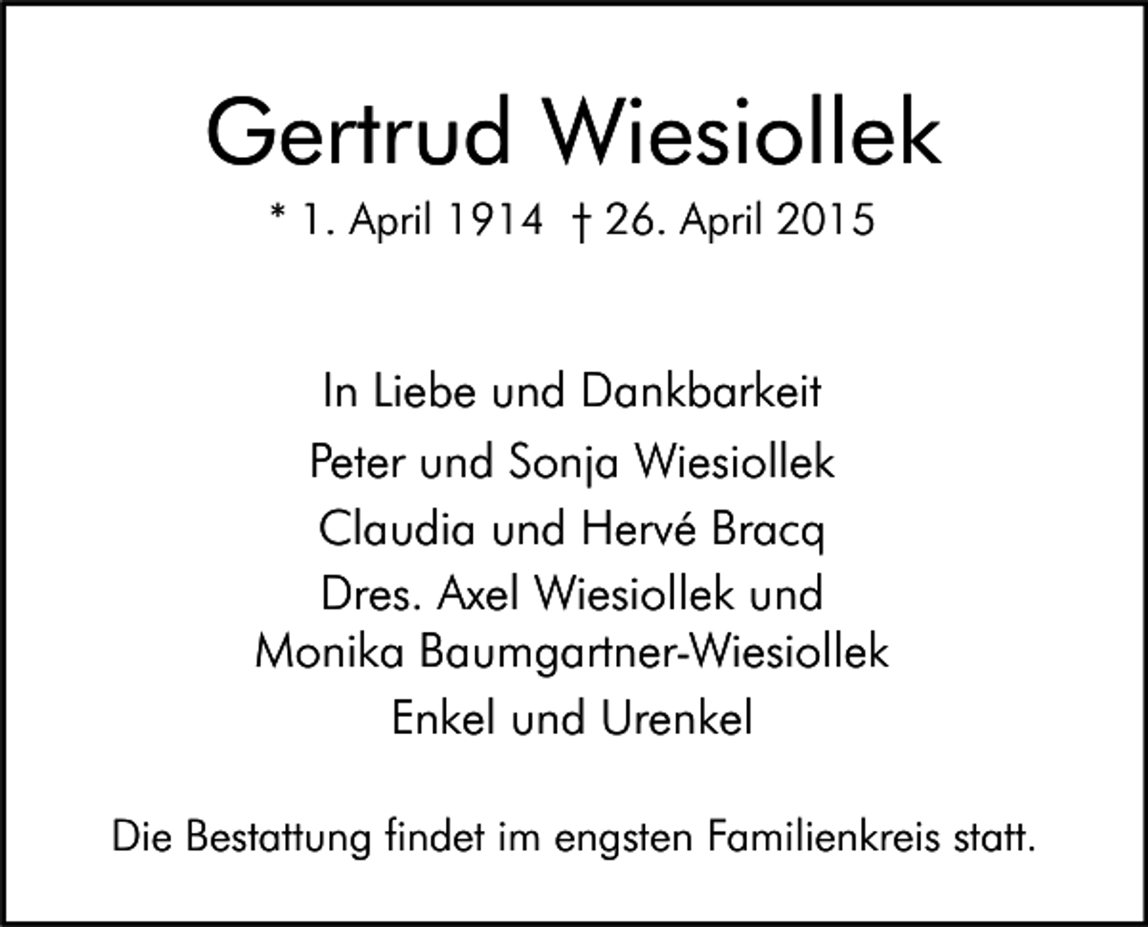 <p>Gertrud Wiesiollek<br />* 1. April 1914 † 26. April 2015</p><p>In Liebe und Dankbarkeit<br />Peter und Sonja Wiesiollek<br />Claudia und Hervé Bracq<br />Dres. Axel Wiesiollek und<br />Monika Baumgartner-Wiesiollek<br />Enkel und Urenkel<br />Die Bestattung findet im engsten Familienkreis statt.</p>