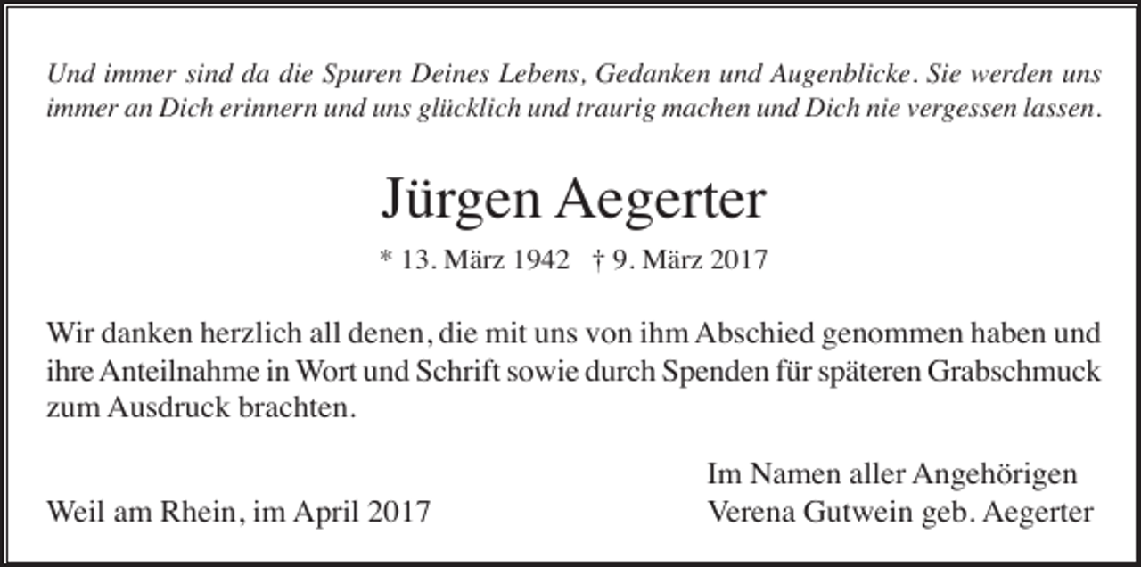 <p>Und immer sind da die Spuren Deines Lebens, Gedanken und Augenblicke. Sie werden uns<br />immer an Dich erinnern und uns glücklich und traurig machen und Dich nie vergessen lassen.</p><p>Jürgen Aegerter<br />* 13. März 1942 † 9. März 2017</p><p>Wir danken herzlich all denen, die mit uns von ihm Abschied genommen haben und<br />ihre Anteilnahme in Wort und Schrift sowie durch Spenden für späteren Grabschmuck<br />zum Ausdruck brachten.<br />Weil am Rhein, im April 2017</p><p>Im Namen aller Angehörigen<br />Verena Gutwein geb. Aegerter</p>