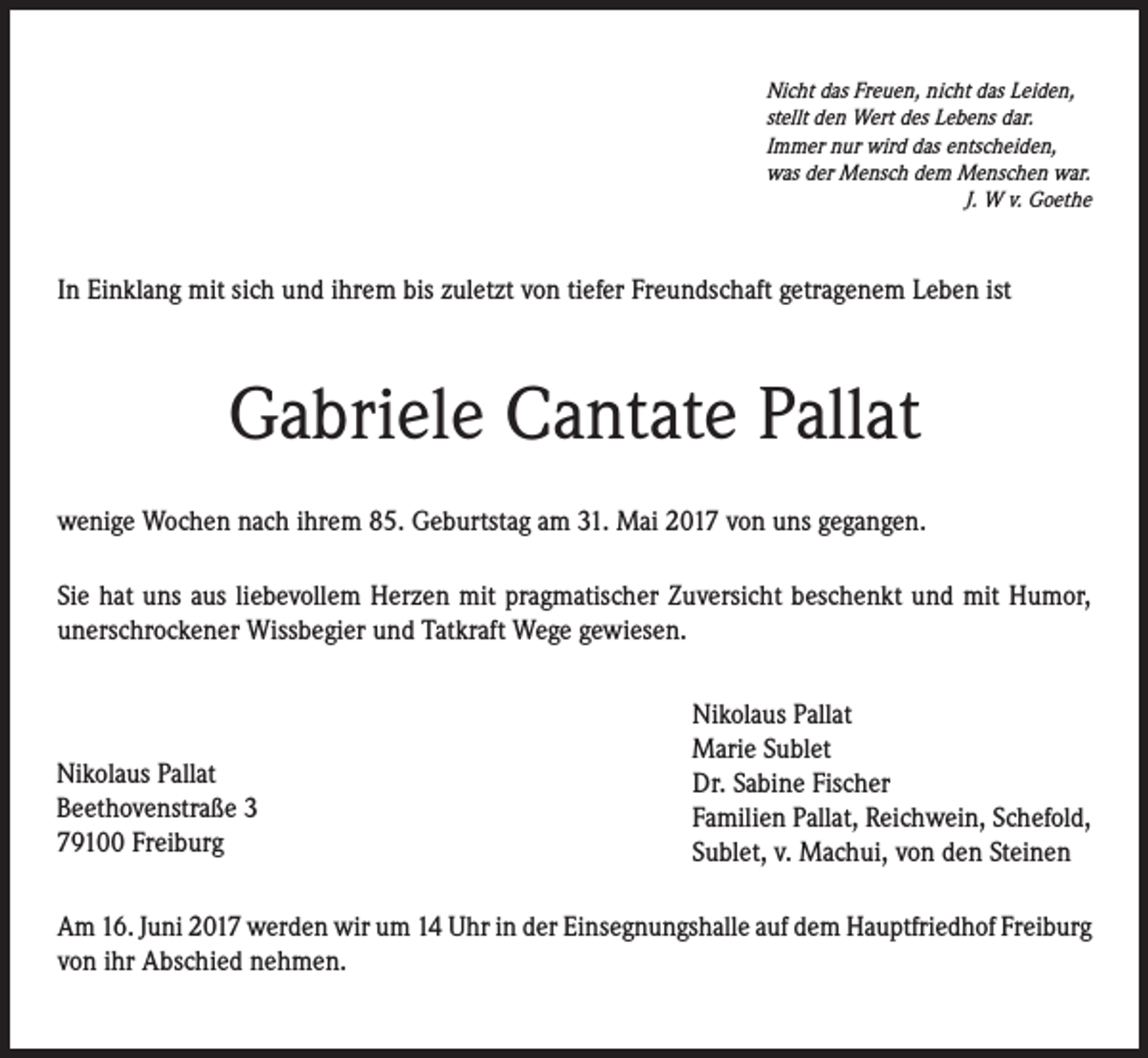 <p>Nicht das Freuen, nicht das Leiden,<br />stellt den Wert des Lebens dar.<br />Immer nur wird das entscheiden,<br />was der Mensch dem Menschen war.<br />J. W v. Goethe</p><p>In Einklang mit sich und ihrem bis zuletzt von tiefer Freundschaft getragenem Leben ist</p><p>Gabriele Cantate Pallat<br />wenige Wochen nach ihrem 85. Geburtstag am 31. Mai 2017 von uns gegangen.<br />Sie hat uns aus liebevollem Herzen mit pragmatischer Zuversicht beschenkt und mit Humor,<br />unerschrockener Wissbegier und Tatkraft Wege gewiesen.</p><p>Nikolaus Pallat<br />Beethovenstraße 3<br />79100 Freiburg</p><p>Nikolaus Pallat<br />Marie Sublet<br />Dr. Sabine Fischer<br />Familien Pallat, Reichwein, Schefold,<br />Sublet, v. Machui, von den Steinen</p><p>Am 16. Juni 2017 werden wir um 14 Uhr in der Einsegnungshalle auf dem Hauptfriedhof Freiburg<br />von ihr Abschied nehmen.</p>