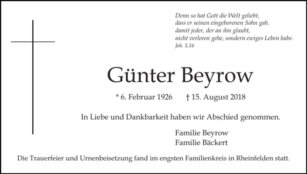 <p>Denn so hat Gott die Welt geliebt,<br />dass er seinen eingeborenen Sohn gab,<br />damit jeder, der an ihn glaubt,<br />nicht verloren gehe, sondern ewiges Leben habe.<br />Joh. 3,16</p><p>Günter Beyrow<br />* 6. Februar 1926</p><p>† 15. August 2018</p><p>In Liebe und Dankbarkeit haben wir Abschied genommen.<br />Familie Beyrow<br />Familie Bäckert<br />Die Trauerfeier und Urnenbeisetzung fand im engsten Familienkreis in Rheinfelden statt.</p>