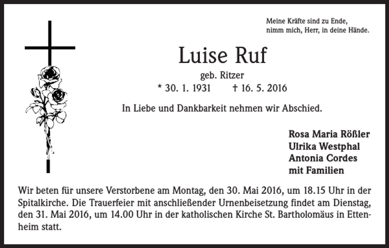 <p>Meine Kräfte sind zu Ende,<br />nimm mich, Herr, in deine Hände.</p><p>Luise Ruf<br />geb. Ritzer<br />* 30. 1. 1931 † 16. 5. 2016<br />In Liebe und Dankbarkeit nehmen wir Abschied.</p><p>Rosa Maria Rößler<br />Ulrika Westphal<br />Antonia Cordes<br />mit Familien</p><p>Wir beten für unsere Verstorbene am Montag, den 30. Mai 2016, um 18.15 Uhr in der<br />Spitalkirche. Die Trauerfeier mit anschließender Urnenbeisetzung findet am Dienstag,<br />den 31. Mai 2016, um 14.00 Uhr in der katholischen Kirche St. Bartholomäus in Ettenheim statt.</p>