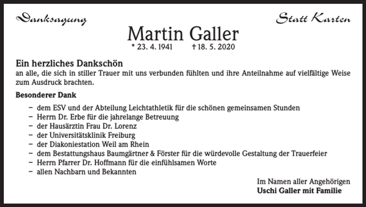 <p>Danksagung</p><p>Martin Galler<br />* 23. 4. 1941</p><p>Statt Karten</p><p>† 18. 5. 2020</p><p>Ein herzliches Dankschön</p><p>an alle, die sich in stiller Trauer mit uns verbunden fühlten und ihre Anteilnahme auf vielfältige Weise<br />zum Ausdruck brachten.<br />Besonderer Dank<br />– dem ESV und der Abteilung Leichtathletik für die schönen gemeinsamen Stunden<br />– Herrn Dr. Erbe für die jahrelange Betreuung<br />– der Hausärztin Frau Dr. Lorenz<br />– der Universitätsklinik Freiburg<br />– der Diakoniestation Weil am Rhein<br />– dem Bestattungshaus Baumgärtner &amp; Förster für die würdevolle Gestaltung der Trauerfeier<br />– Herrn Pfarrer Dr. Hoffmann für die einfühlsamen Worte<br />– allen Nachbarn und Bekannten<br />Im Namen aller Angehörigen<br />Uschi Galler mit Familie</p>