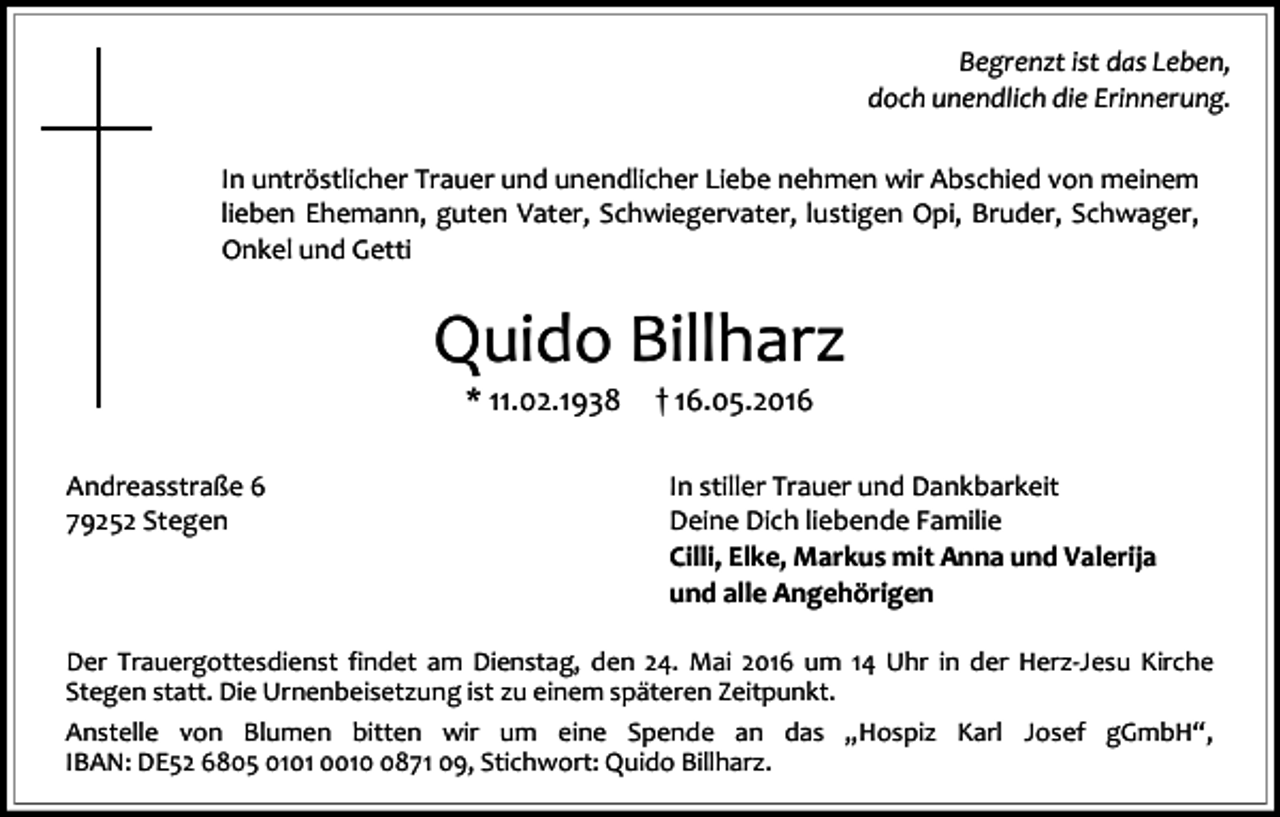 <p>Begrenzt ist das Leben,<br />doch unendlich die Erinnerung.<br />In untröstlicher Trauer und unendlicher Liebe nehmen wir Abschied von meinem<br />lieben Ehemann, guten Vater, Schwiegervater, lustigen Opi, Bruder, Schwager,<br />Onkel und Getti</p><p>Quido Billharz<br />* 11.02.1938</p><p>Andreasstraße 6<br />79252 Stegen</p><p>† 16.05.2016</p><p>In stiller Trauer und Dankbarkeit<br />Deine Dich liebende Familie<br />Cilli, Elke, Markus mit Anna und Valerija<br />und alle Angehörigen</p><p>Der Trauergottesdienst findet am Dienstag, den 24. Mai 2016 um 14 Uhr in der Herz-Jesu Kirche<br />Stegen statt. Die Urnenbeisetzung ist zu einem späteren Zeitpunkt.<br />Anstelle von Blumen bitten wir um eine Spende an das „Hospiz Karl Josef gGmbH“,<br />IBAN: DE52 6805 0101 001871 09, Stichwort: Quido Billharz.</p>