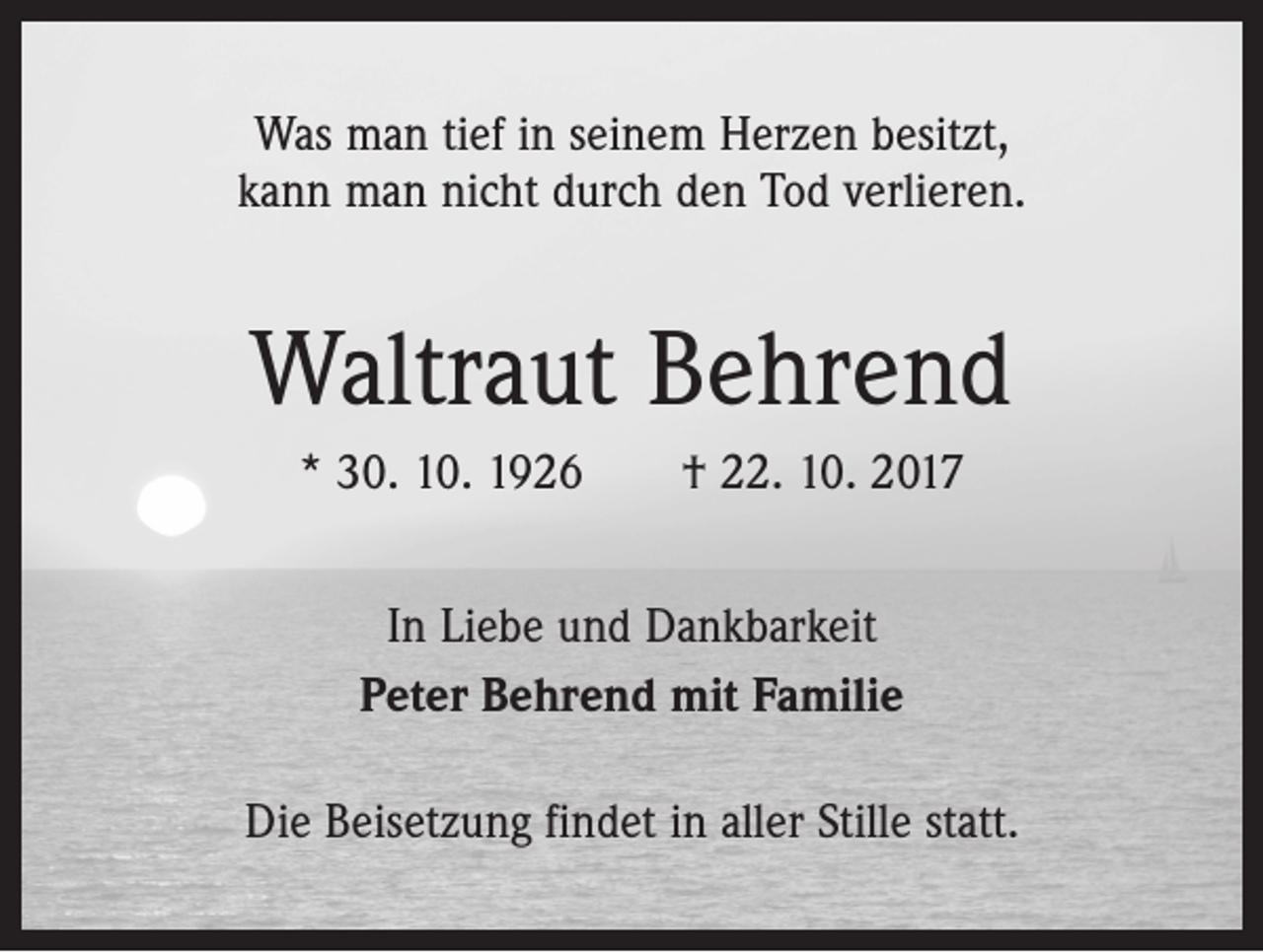 <p>Was man tief in seinem Herzen besitzt,<br />kann man nicht durch den Tod verlieren.</p><p>Waltraut Behrend<br />* 30. 10. 1926 † 22. 10. 2017<br />In Liebe und Dankbarkeit<br />Peter Behrend mit Familie<br />Die Beisetzung findet in aller Stille statt.</p>