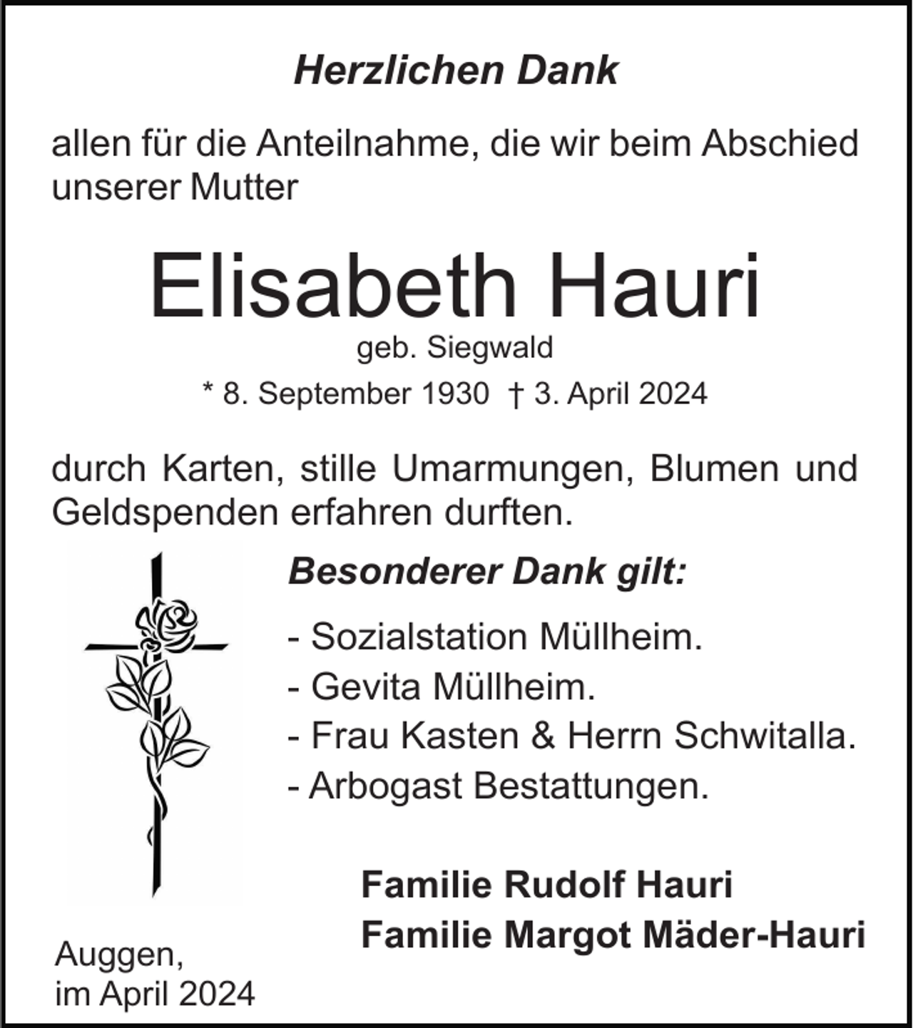 <p>Herzlichen Dank<br />allen für die Anteilnahme, die wir beim Abschied<br />unserer Mutter</p><p>Elisabeth Hauri<br />geb. Siegwald<br />* 8. September 1930 † 3. April 2024</p><p>durch Karten, stille Umarmungen, Blumen und<br />Geldspenden erfahren durften.<br />Besonderer Dank gilt:<br />- Sozialstation Müllheim.<br />- Gevita Müllheim.<br />- Frau Kasten &amp; Herrn Schwitalla.<br />- Arbogast Bestattungen.</p><p>Auggen,<br />im April 2024</p><p>Familie Rudolf Hauri<br />Familie Margot Mäder-Hauri</p>
